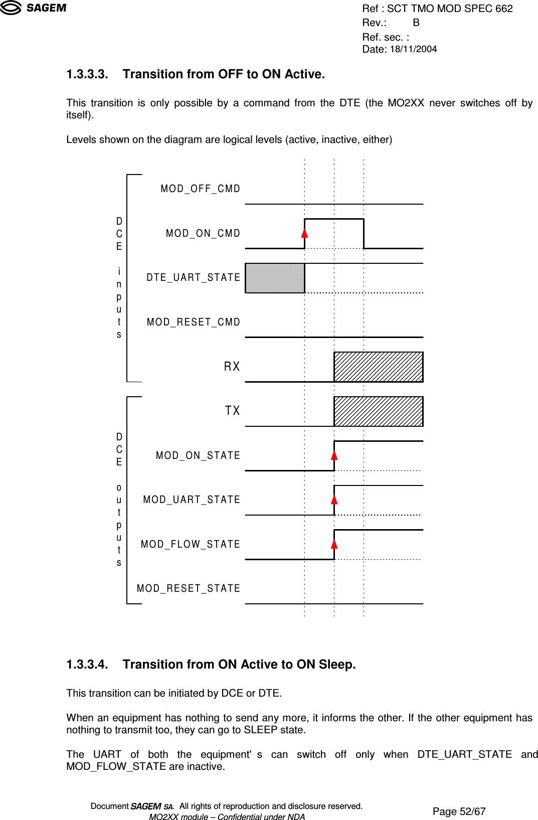 Ref : SCT TMO MOD SPEC 662Rev.: BRef. sec. :Date: 18/11/2004Document  .  All rights of reproduction and disclosure reserved.MO2XX module – Confidential under NDA Page 52/671.3.3.3. Transition from OFF to ON Active.This transition is only possible by a command from the DTE (the MO2XX never switches off byitself).Levels shown on the diagram are logical levels (active, inactive, either)MOD_ON_CMDMOD_OFF_CMDDTE_UART_STATEMOD_RESET_CMDMOD_UART_STATEMOD_ON_STATEMOD_FLOW_STATERXTXDCEinputsDCEoutputsMOD_RESET_STATE1.3.3.4. Transition from ON Active to ON Sleep.This transition can be initiated by DCE or DTE.When an equipment has nothing to send any more, it informs the other. If the other equipment hasnothing to transmit too, they can go to SLEEP state.The UART of both the equipment&apos;s can switch off only when DTE_UART_STATE andMOD_FLOW_STATE are inactive.