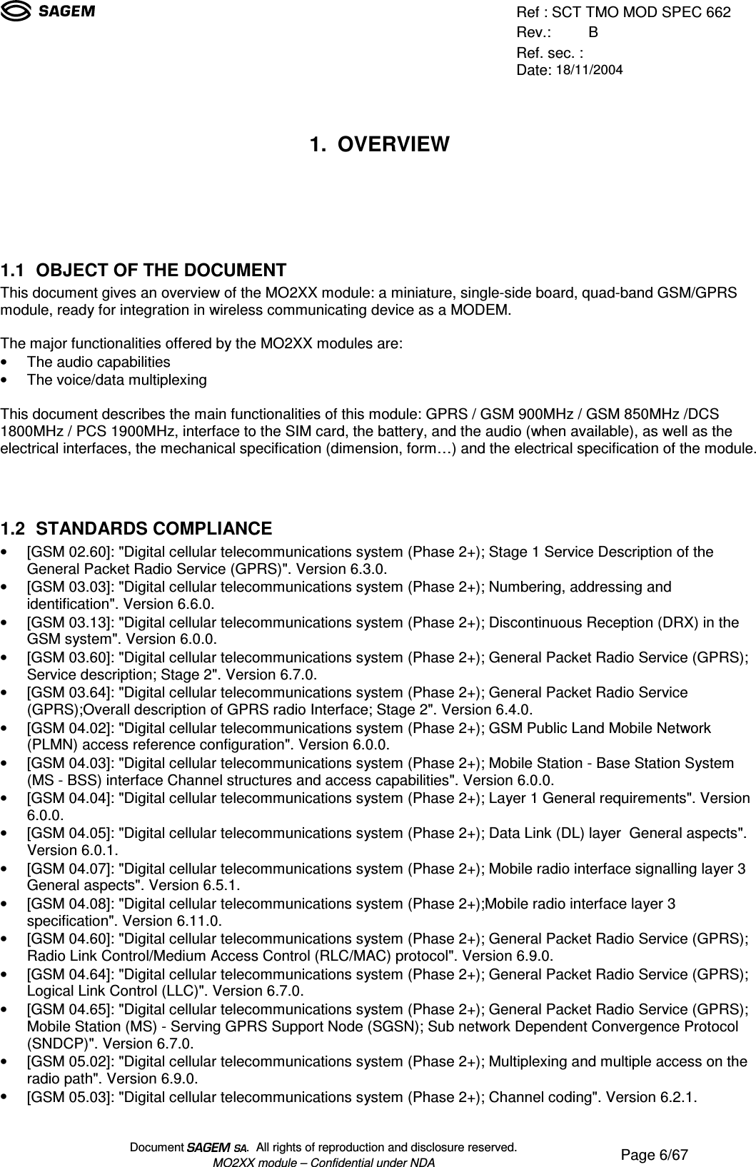 Ref : SCT TMO MOD SPEC 662Rev.: BRef. sec. :Date: 18/11/2004Document  .  All rights of reproduction and disclosure reserved.MO2XX module – Confidential under NDA Page 6/671. OVERVIEW1.1 OBJECT OF THE DOCUMENTThis document gives an overview of the MO2XX module: a miniature, single-side board, quad-band GSM/GPRSmodule, ready for integration in wireless communicating device as a MODEM.The major functionalities offered by the MO2XX modules are:• The audio capabilities• The voice/data multiplexingThis document describes the main functionalities of this module: GPRS / GSM 900MHz / GSM 850MHz /DCS1800MHz / PCS 1900MHz, interface to the SIM card, the battery, and the audio (when available), as well as theelectrical interfaces, the mechanical specification (dimension, form…) and the electrical specification of the module.1.2 STANDARDS COMPLIANCE• [GSM 02.60]: &quot;Digital cellular telecommunications system (Phase 2+); Stage 1 Service Description of theGeneral Packet Radio Service (GPRS)&quot;. Version 6.3.0.• [GSM 03.03]: &quot;Digital cellular telecommunications system (Phase 2+); Numbering, addressing andidentification&quot;. Version 6.6.0.• [GSM 03.13]: &quot;Digital cellular telecommunications system (Phase 2+); Discontinuous Reception (DRX) in theGSM system&quot;. Version 6.0.0.• [GSM 03.60]: &quot;Digital cellular telecommunications system (Phase 2+); General Packet Radio Service (GPRS);Service description; Stage 2&quot;. Version 6.7.0.• [GSM 03.64]: &quot;Digital cellular telecommunications system (Phase 2+); General Packet Radio Service(GPRS);Overall description of GPRS radio Interface; Stage 2&quot;. Version 6.4.0.• [GSM 04.02]: &quot;Digital cellular telecommunications system (Phase 2+); GSM Public Land Mobile Network(PLMN) access reference configuration&quot;. Version 6.0.0.• [GSM 04.03]: &quot;Digital cellular telecommunications system (Phase 2+); Mobile Station - Base Station System(MS - BSS) interface Channel structures and access capabilities&quot;. Version 6.0.0.• [GSM 04.04]: &quot;Digital cellular telecommunications system (Phase 2+); Layer 1 General requirements&quot;. Version6.0.0.• [GSM 04.05]: &quot;Digital cellular telecommunications system (Phase 2+); Data Link (DL) layer  General aspects&quot;.Version 6.0.1.• [GSM 04.07]: &quot;Digital cellular telecommunications system (Phase 2+); Mobile radio interface signalling layer 3General aspects&quot;. Version 6.5.1.• [GSM 04.08]: &quot;Digital cellular telecommunications system (Phase 2+);Mobile radio interface layer 3specification&quot;. Version 6.11.0.• [GSM 04.60]: &quot;Digital cellular telecommunications system (Phase 2+); General Packet Radio Service (GPRS);Radio Link Control/Medium Access Control (RLC/MAC) protocol&quot;. Version 6.9.0.• [GSM 04.64]: &quot;Digital cellular telecommunications system (Phase 2+); General Packet Radio Service (GPRS);Logical Link Control (LLC)&quot;. Version 6.7.0.• [GSM 04.65]: &quot;Digital cellular telecommunications system (Phase 2+); General Packet Radio Service (GPRS);Mobile Station (MS) - Serving GPRS Support Node (SGSN); Sub network Dependent Convergence Protocol(SNDCP)&quot;. Version 6.7.0.• [GSM 05.02]: &quot;Digital cellular telecommunications system (Phase 2+); Multiplexing and multiple access on theradio path&quot;. Version 6.9.0.• [GSM 05.03]: &quot;Digital cellular telecommunications system (Phase 2+); Channel coding&quot;. Version 6.2.1.