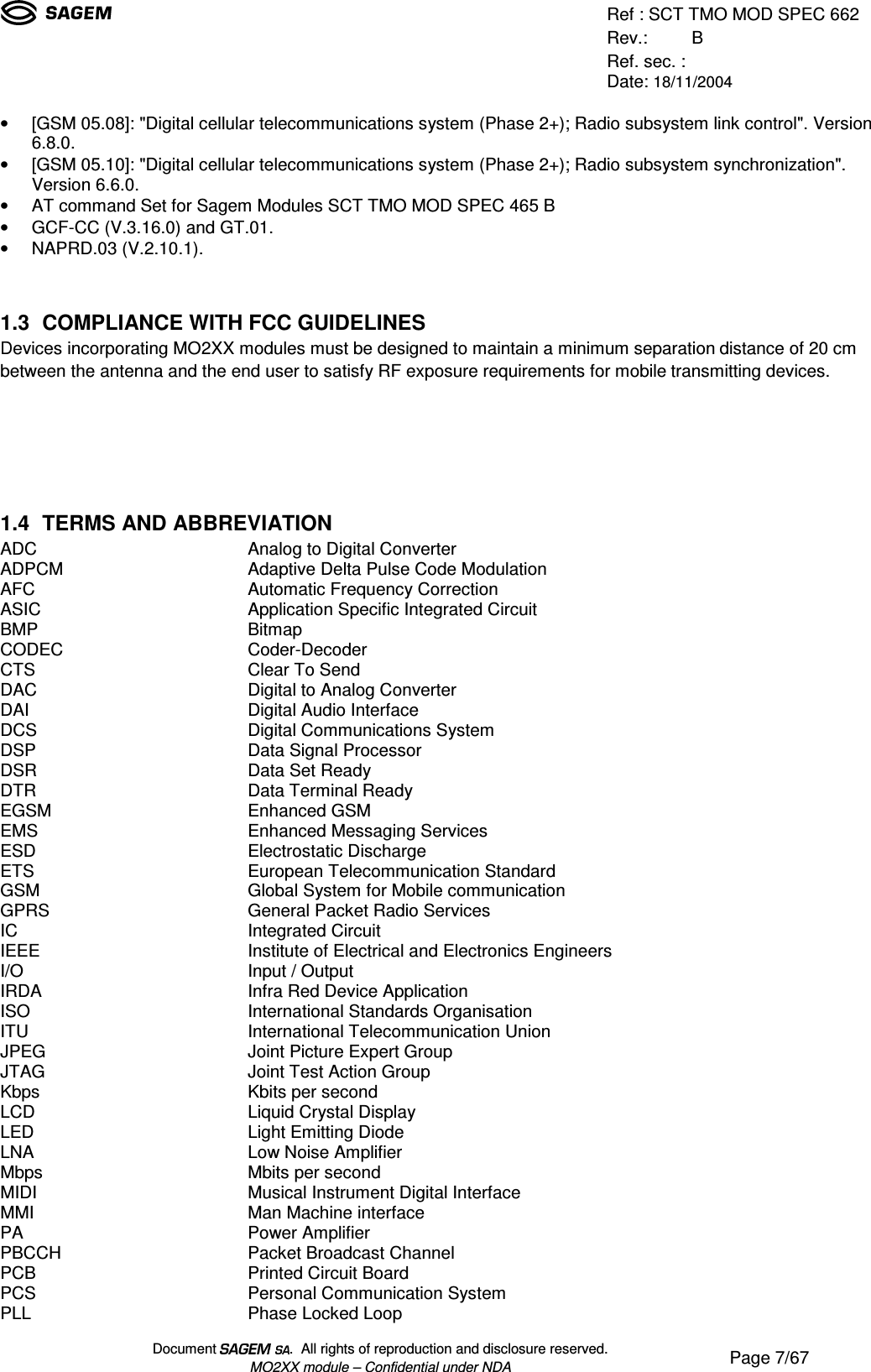 Ref : SCT TMO MOD SPEC 662Rev.: BRef. sec. :Date: 18/11/2004Document  .  All rights of reproduction and disclosure reserved.MO2XX module – Confidential under NDA Page 7/67• [GSM 05.08]: &quot;Digital cellular telecommunications system (Phase 2+); Radio subsystem link control&quot;. Version6.8.0.• [GSM 05.10]: &quot;Digital cellular telecommunications system (Phase 2+); Radio subsystem synchronization&quot;.Version 6.6.0.• AT command Set for Sagem Modules SCT TMO MOD SPEC 465 B• GCF-CC (V.3.16.0) and GT.01.• NAPRD.03 (V.2.10.1).1.3 COMPLIANCE WITH FCC GUIDELINESDevices incorporating MO2XX modules must be designed to maintain a minimum separation distance of 20 cmbetween the antenna and the end user to satisfy RF exposure requirements for mobile transmitting devices.1.4 TERMS AND ABBREVIATIONADC Analog to Digital ConverterADPCM Adaptive Delta Pulse Code ModulationAFC Automatic Frequency CorrectionASIC Application Specific Integrated CircuitBMP BitmapCODEC Coder-DecoderCTS Clear To SendDAC Digital to Analog ConverterDAI Digital Audio InterfaceDCS Digital Communications SystemDSP Data Signal ProcessorDSR Data Set ReadyDTR Data Terminal ReadyEGSM Enhanced GSMEMS Enhanced Messaging ServicesESD Electrostatic DischargeETS European Telecommunication StandardGSM Global System for Mobile communicationGPRS General Packet Radio ServicesIC Integrated CircuitIEEE Institute of Electrical and Electronics EngineersI/O Input / OutputIRDA Infra Red Device ApplicationISO International Standards OrganisationITU International Telecommunication UnionJPEG Joint Picture Expert GroupJTAG Joint Test Action GroupKbps Kbits per secondLCD Liquid Crystal DisplayLED Light Emitting DiodeLNA Low Noise AmplifierMbps Mbits per secondMIDI Musical Instrument Digital InterfaceMMI Man Machine interfacePA Power AmplifierPBCCH Packet Broadcast ChannelPCB Printed Circuit BoardPCS Personal Communication SystemPLL Phase Locked Loop