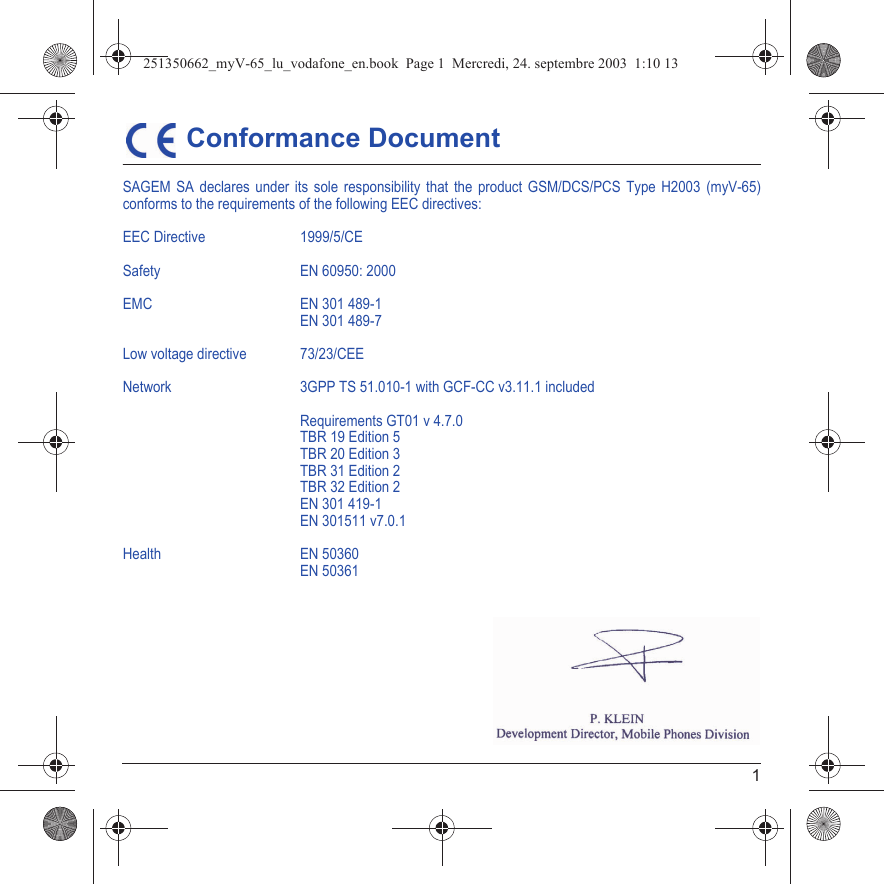 1 Conformance DocumentSAGEM SA declares under its sole responsibility that the product GSM/DCS/PCS Type H2003 (myV-65)conforms to the requirements of the following EEC directives:EEC Directive  1999/5/CESafety EN 60950: 2000EMC EN 301 489-1EN 301 489-7Low voltage directive 73/23/CEENetwork  3GPP TS 51.010-1 with GCF-CC v3.11.1 includedRequirements GT01 v 4.7.0TBR 19 Edition 5TBR 20 Edition 3TBR 31 Edition 2TBR 32 Edition 2EN 301 419-1EN 301511 v7.0.1Health EN 50360EN 50361251350662_myV-65_lu_vodafone_en.book  Page 1  Mercredi, 24. septembre 2003  1:10 13