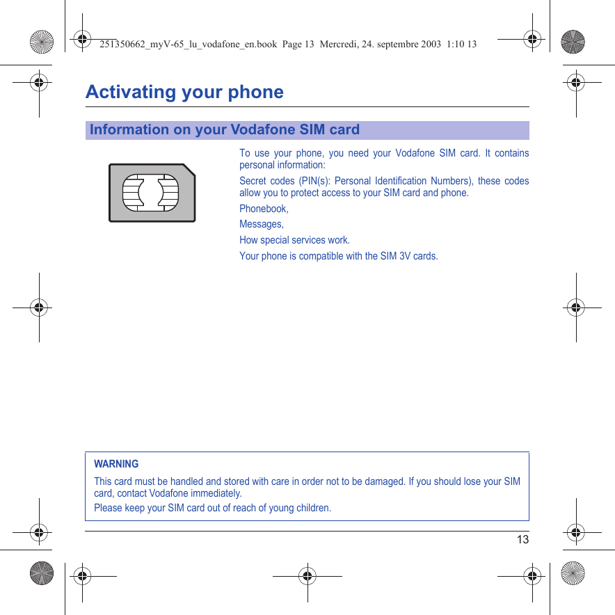 13Activating your phoneTo use your phone, you need your Vodafone SIM card. It contains personal information:Secret codes (PIN(s): Personal Identification Numbers), these codes allow you to protect access to your SIM card and phone.Phonebook,Messages, How special services work.Your phone is compatible with the SIM 3V cards.Information on your Vodafone SIM cardWARNINGThis card must be handled and stored with care in order not to be damaged. If you should lose your SIM card, contact Vodafone immediately.Please keep your SIM card out of reach of young children.251350662_myV-65_lu_vodafone_en.book  Page 13  Mercredi, 24. septembre 2003  1:10 13
