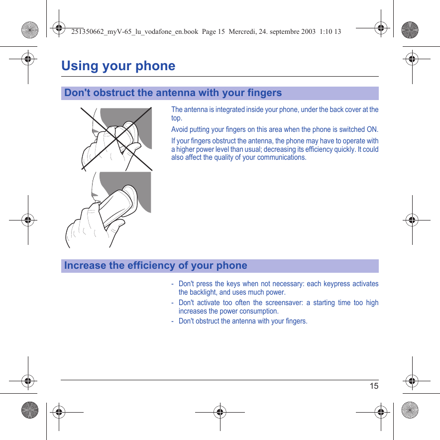 15Using your phoneThe antenna is integrated inside your phone, under the back cover at the top.Avoid putting your fingers on this area when the phone is switched ON.If your fingers obstruct the antenna, the phone may have to operate with a higher power level than usual; decreasing its efficiency quickly. It could also affect the quality of your communications.- Don&apos;t press the keys when not necessary: each keypress activates the backlight, and uses much power.- Don&apos;t activate too often the screensaver: a starting time too high increases the power consumption.- Don&apos;t obstruct the antenna with your fingers.Don&apos;t obstruct the antenna with your fingersIncrease the efficiency of your phone251350662_myV-65_lu_vodafone_en.book  Page 15  Mercredi, 24. septembre 2003  1:10 13