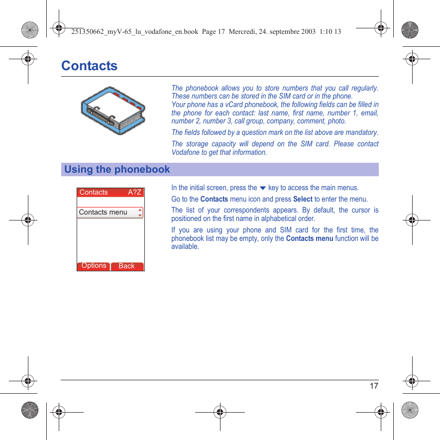 17ContactsThe phonebook allows you to store numbers that you call regularly. These numbers can be stored in the SIM card or in the phone.Your phone has a vCard phonebook, the following fields can be filled in the phone for each contact: last name, first name, number 1, email, number 2, number 3, call group, company, comment, photo.The fields followed by a question mark on the list above are mandatory.The storage capacity will depend on the SIM card. Please contact Vodafone to get that information.In the initial screen, press the T key to access the main menus.Go to the Contacts menu icon and press Select to enter the menu.The list of your correspondents appears. By default, the cursor is positioned on the first name in alphabetical order. If you are using your phone and SIM card for the first time, the phonebook list may be empty, only the Contacts menu function will be available.Using the phonebookBackOptionsContacts          A?ZContacts menu251350662_myV-65_lu_vodafone_en.book  Page 17  Mercredi, 24. septembre 2003  1:10 13