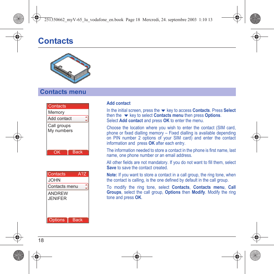 18ContactsAdd contactIn the initial screen, press the T key to access Contacts. Press Selectthen the  T key to select Contacts menu then press Options.Select Add contact and press OK to enter the menu.Choose the location where you wish to enter the contact (SIM card, phone or fixed dialling memory – Fixed dialling is available depending on PIN number 2 options of your SIM card) and enter the contact information and  press OK after each entry.The information needed to store a contact in the phone is first name, last name, one phone number or an email address.All other fields are not mandatory. If you do not want to fill them, select Save to save the contact created.Note: If you want to store a contact in a call group, the ring tone, when the contact is calling, is the one defined by default in the call group.To modify the ring tone, select Contacts, Contacts menu, Call Groups, select the call group, Options then Modify. Modify the ring tone and press OK.Contacts menuBack OKBackOKContactsAdd contactMemoryCall groupsMy numbersBack OptionsBack OKBackOptionsContacts menuJOHNANDREWJENIFERContacts          A?Z251350662_myV-65_lu_vodafone_en.book  Page 18  Mercredi, 24. septembre 2003  1:10 13