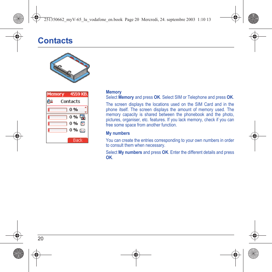 20ContactsMemorySelect Memory and press OK. Select SIM or Telephone and press OK.The screen displays the locations used on the SIM Card and in the phone itself. The screen displays the amount of memory used. The memory capacity is shared between the phonebook and the photo, pictures, organiser, etc. features. If you lack memory, check if you can free some space from another function.My numbersYou can create the entries corresponding to your own numbers in order to consult them when necessary.Select My numbers and press OK. Enter the different details and press OK.Back251350662_myV-65_lu_vodafone_en.book  Page 20  Mercredi, 24. septembre 2003  1:10 13