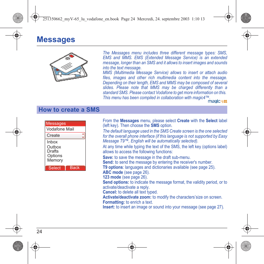 24MessagesThe Messages menu includes three different message types: SMS, EMS and MMS. EMS (Extended Message Service) is an extended message, longer than an SMS and it allows to insert images and sounds into the text message. MMS (Multimedia Message Service) allows to insert or attach audio files, images and other rich multimedia content into the message. Depending on their length, EMS and MMS may be composed of several slides. Please note that MMS may be charged differently than a standard SMS. Please contact Vodafone to get more information on this. This menu has been compiled in collaboration with magic4™.From the Messages menu, please select Create with the Select label (left key). Then choose the SMS option.The default language used in the SMS Create screen is the one selected for the overall phone interface (if this language is not supported by Easy Message T9™, English will be automatically selected).At any time while typing the text of the SMS, the left key (options label) allows to access the following functions:Save: to save the message in the draft sub-menu.Send: to send the message by entering the receiver&apos;s number.T9 options: languages and dictionaries available (see page 25).ABC mode (see page 26).123 mode (see page 26).Send options: to indicate the message format, the validity period, or to activate/deactivate a reply.Cancel: to delete all text typed.Activate/deactivate zoom: to modify the characters’size on screen.Formatting: to enrich a text.Insert: to insert an image or sound into your message (see page 27).How to create a SMSBack OKBack OKBack OptionsBack OKBackSelectOptionsDraftsVodafone MailCreateMessagesInboxOutboxMemory251350662_myV-65_lu_vodafone_en.book  Page 24  Mercredi, 24. septembre 2003  1:10 13