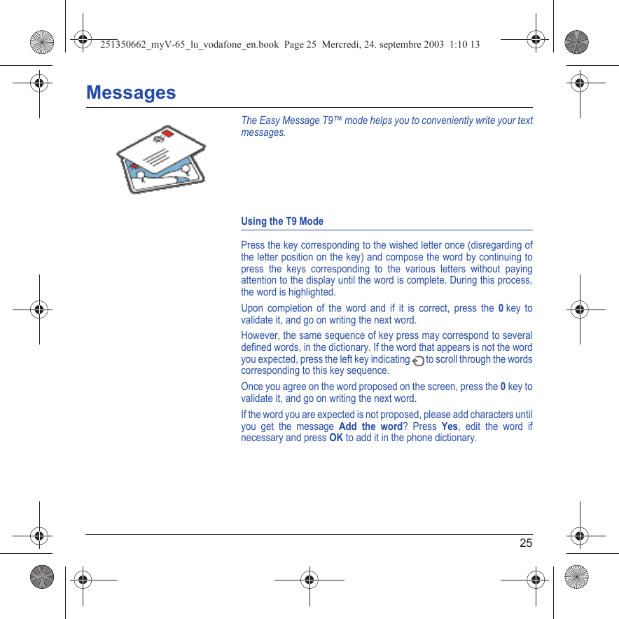 25MessagesThe Easy Message T9™ mode helps you to conveniently write your text messages.Using the T9 ModePress the key corresponding to the wished letter once (disregarding of the letter position on the key) and compose the word by continuing to press the keys corresponding to the various letters without paying attention to the display until the word is complete. During this process, the word is highlighted.Upon completion of the word and if it is correct, press the 0 key to validate it, and go on writing the next word.However, the same sequence of key press may correspond to several defined words, in the dictionary. If the word that appears is not the word you expected, press the left key indicating   to scroll through the words corresponding to this key sequence.Once you agree on the word proposed on the screen, press the 0 key to validate it, and go on writing the next word.If the word you are expected is not proposed, please add characters until you get the message Add the word? Press Yes, edit the word if necessary and press OK to add it in the phone dictionary.251350662_myV-65_lu_vodafone_en.book  Page 25  Mercredi, 24. septembre 2003  1:10 13