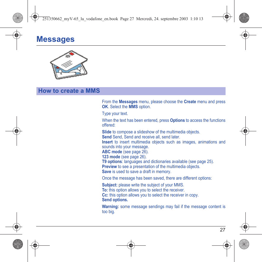 27MessagesFrom the Messages menu, please choose the Create menu and press OK. Select the MMS option.Type your text.When the text has been entered, press Options to access the functions offered:Slide to compose a slideshow of the multimedia objects.Send Send, Send and receive all, send later.Insert to insert multimedia objects such as images, animations and sounds into your message.ABC mode (see page 26).123 mode (see page 26).T9 options: languages and dictionaries available (see page 25).Preview to see a presentation of the multimedia objects.Save is used to save a draft in memory.Once the message has been saved, there are different options:Subject: please write the subject of your MMS.To: this option allows you to select the receiver.Cc: this option allows you to select the receiver in copy.Send options.Warning: some message sendings may fail if the message content is too big.How to create a MMS251350662_myV-65_lu_vodafone_en.book  Page 27  Mercredi, 24. septembre 2003  1:10 13