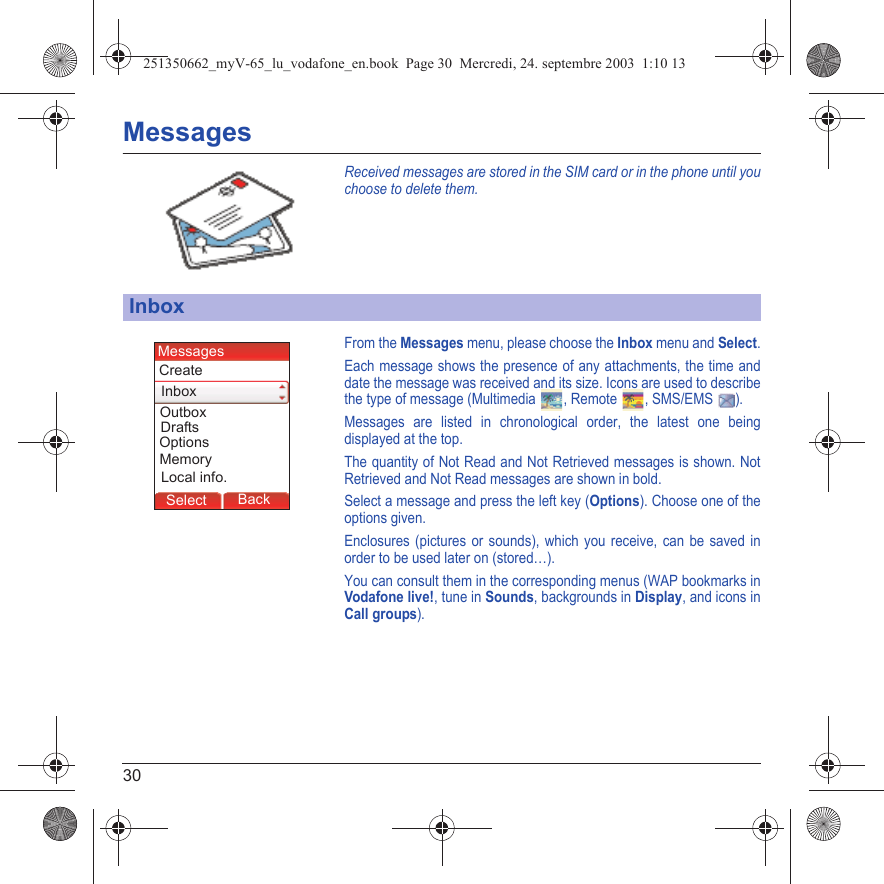 30MessagesReceived messages are stored in the SIM card or in the phone until you choose to delete them.From the Messages menu, please choose the Inbox menu and Select.Each message shows the presence of any attachments, the time and date the message was received and its size. Icons are used to describe the type of message (Multimedia  , Remote  , SMS/EMS  ).Messages are listed in chronological order, the latest one being displayed at the top.The quantity of Not Read and Not Retrieved messages is shown. Not Retrieved and Not Read messages are shown in bold. Select a message and press the left key (Options). Choose one of the options given.Enclosures (pictures or sounds), which you receive, can be saved in order to be used later on (stored…). You can consult them in the corresponding menus (WAP bookmarks inVodafone live!, tune in Sounds, backgrounds in Display, and icons in Call groups).InboxMessagesBack SelectBack OKBack OKBack OptionsBack OKBackSelectOptionsDraftsLocal info.CreateMessagesInboxOutboxMemory251350662_myV-65_lu_vodafone_en.book  Page 30  Mercredi, 24. septembre 2003  1:10 13