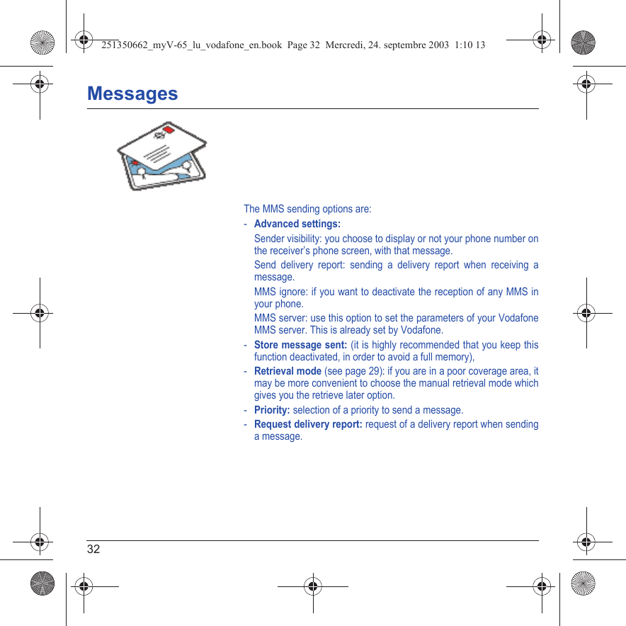 32MessagesThe MMS sending options are: -Advanced settings: Sender visibility: you choose to display or not your phone number on the receiver’s phone screen, with that message.Send delivery report: sending a delivery report when receiving a message.MMS ignore: if you want to deactivate the reception of any MMS in your phone.MMS server: use this option to set the parameters of your Vodafone MMS server. This is already set by Vodafone.-Store message sent: (it is highly recommended that you keep this function deactivated, in order to avoid a full memory),-Retrieval mode (see page 29): if you are in a poor coverage area, it may be more convenient to choose the manual retrieval mode which gives you the retrieve later option.-Priority: selection of a priority to send a message.-Request delivery report: request of a delivery report when sending a message.251350662_myV-65_lu_vodafone_en.book  Page 32  Mercredi, 24. septembre 2003  1:10 13