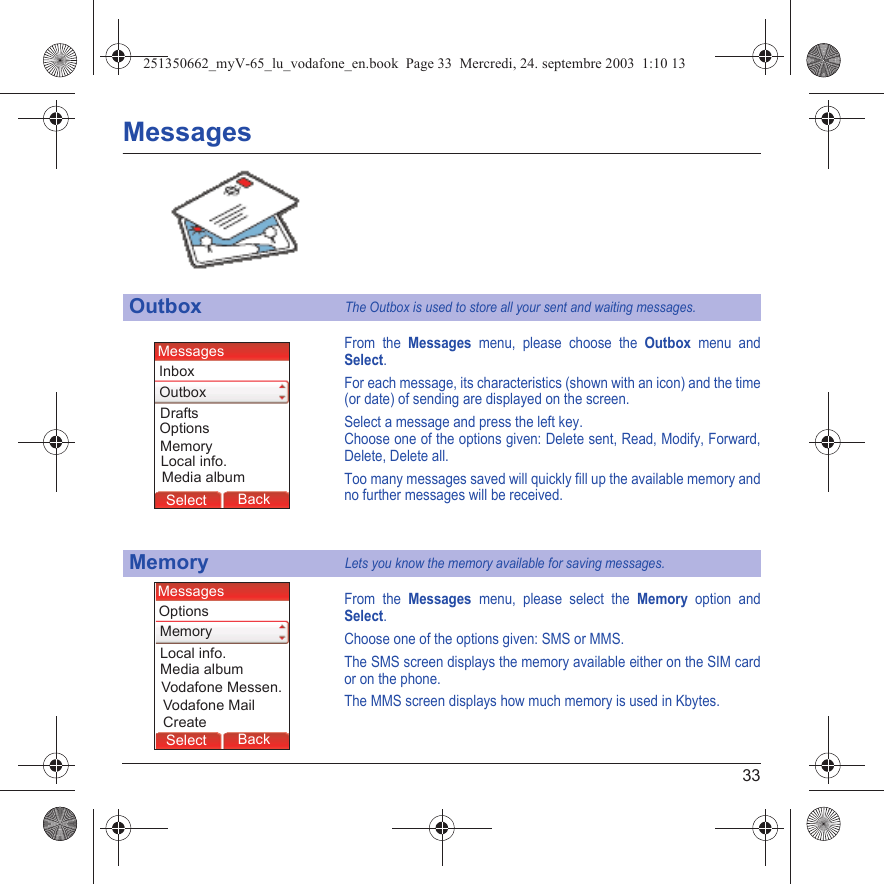 33MessagesFrom the Messages menu, please choose the Outbox menu and Select.For each message, its characteristics (shown with an icon) and the time (or date) of sending are displayed on the screen.Select a message and press the left key.Choose one of the options given: Delete sent, Read, Modify, Forward, Delete, Delete all.Too many messages saved will quickly fill up the available memory and no further messages will be received.From the Messages menu, please select the Memory option and Select.Choose one of the options given: SMS or MMS.The SMS screen displays the memory available either on the SIM card or on the phone.The MMS screen displays how much memory is used in Kbytes.OutboxThe Outbox is used to store all your sent and waiting messages.MemoryLets you know the memory available for saving messages.MessagesBack SelectMessagesBack SelectBack OKBack OKBack OptionsBack OKBackSelectOptionsDraftsMedia albumLocal info.MessagesOutboxMemoryInboxMessagesBack SelectMessagesBack SelectBack OKBack OKBack OptionsBack OKBackSelectOptionsVodafone MailMedia albumLocal info.MessagesVodafone Messen.CreateMemory251350662_myV-65_lu_vodafone_en.book  Page 33  Mercredi, 24. septembre 2003  1:10 13