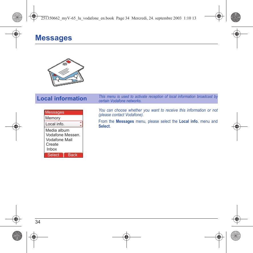 34MessagesYou can choose whether you want to receive this information or not (please contact Vodafone).From the Messages menu, please select the Local info. menu and Select.Local informationThis menu is used to activate reception of local information broadcast by certain Vodafone networks.MessagesBack SelectMessagesBack SelectBack OKBack OKBack OptionsBack OKBackSelectInboxMedia albumLocal info.MessagesVodafone Messen.MemoryVodafone MailCreate251350662_myV-65_lu_vodafone_en.book  Page 34  Mercredi, 24. septembre 2003  1:10 13