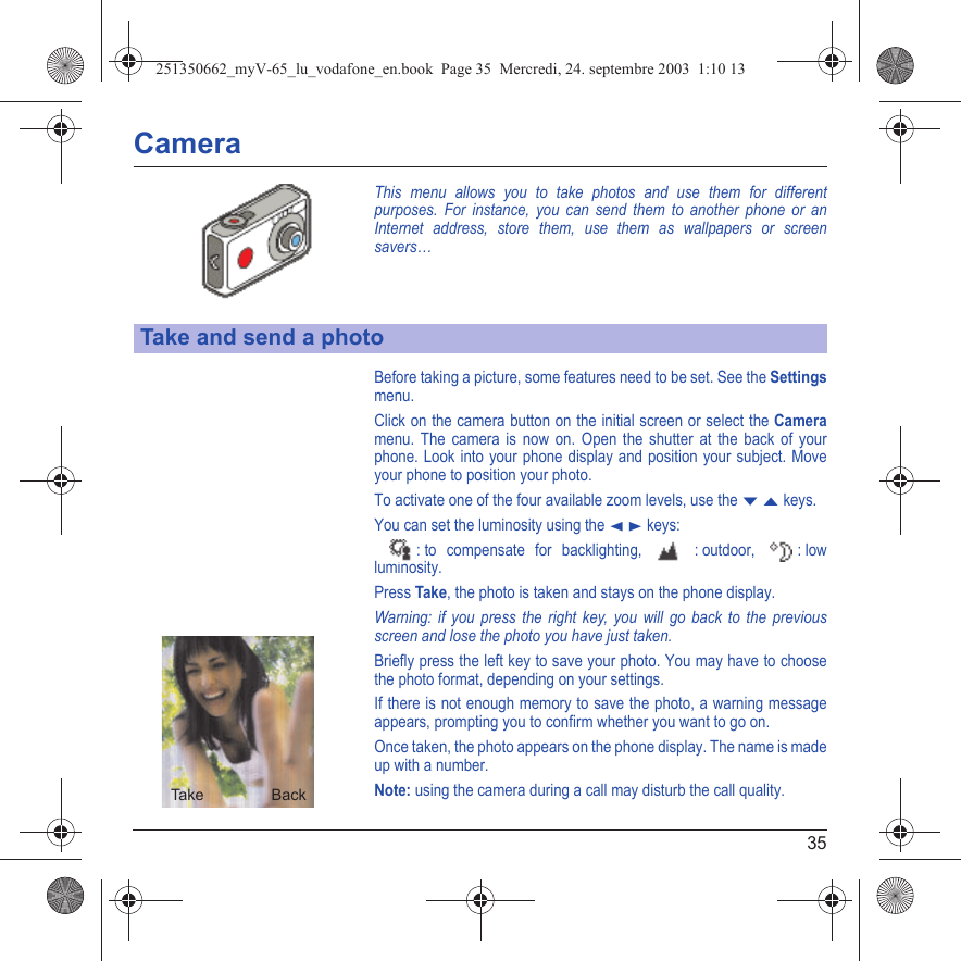 35CameraThis menu allows you to take photos and use them for different purposes. For instance, you can send them to another phone or an Internet address, store them, use them as wallpapers or screen savers…Before taking a picture, some features need to be set. See the Settingsmenu.Click on the camera button on the initial screen or select the Cameramenu. The camera is now on. Open the shutter at the back of your phone. Look into your phone display and position your subject. Move your phone to position your photo.To activate one of the four available zoom levels, use the T S keys.You can set the luminosity using the W X keys:  : to compensate for backlighting,   : outdoor,  : low luminosity. Press Take, the photo is taken and stays on the phone display.Warning: if you press the right key, you will go back to the previous screen and lose the photo you have just taken.Briefly press the left key to save your photo. You may have to choose the photo format, depending on your settings.If there is not enough memory to save the photo, a warning message appears, prompting you to confirm whether you want to go on.Once taken, the photo appears on the phone display. The name is made up with a number.Note: using the camera during a call may disturb the call quality.Take and send a photoBack SaveBackTak e251350662_myV-65_lu_vodafone_en.book  Page 35  Mercredi, 24. septembre 2003  1:10 13