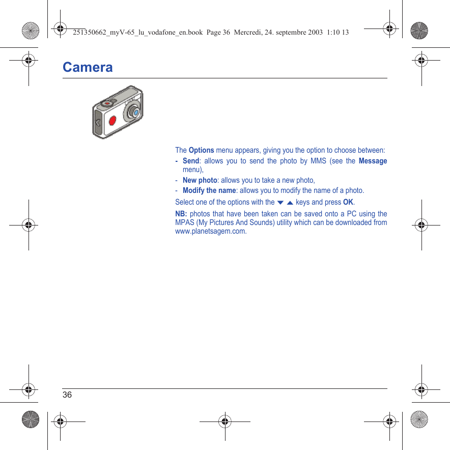 36CameraThe Options menu appears, giving you the option to choose between:-Send: allows you to send the photo by MMS (see the Messagemenu),-New photo: allows you to take a new photo,-Modify the name: allows you to modify the name of a photo.Select one of the options with the T S keys and press OK.NB: photos that have been taken can be saved onto a PC using the MPAS (My Pictures And Sounds) utility which can be downloaded from www.planetsagem.com.251350662_myV-65_lu_vodafone_en.book  Page 36  Mercredi, 24. septembre 2003  1:10 13
