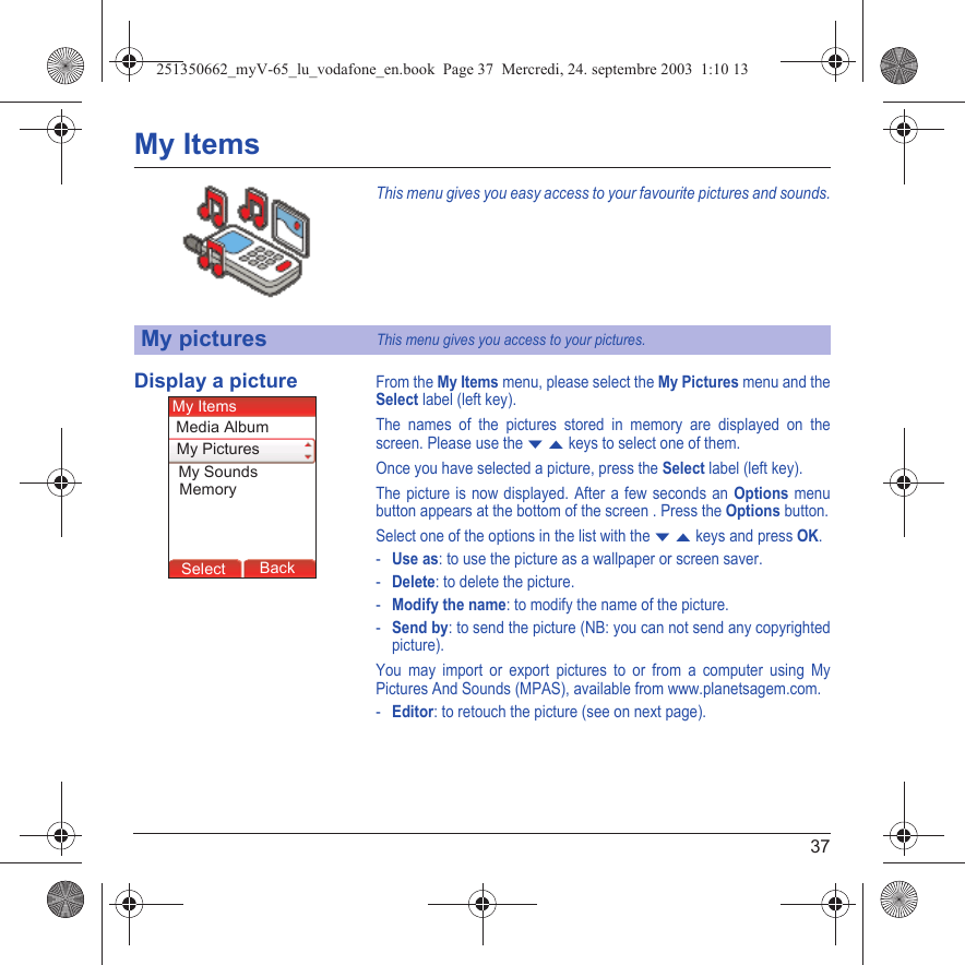 37My ItemsThis menu gives you easy access to your favourite pictures and sounds.Display a pictureFrom the My Items menu, please select the My Pictures menu and the Select label (left key).The names of the pictures stored in memory are displayed on the screen. Please use the T S keys to select one of them.Once you have selected a picture, press the Select label (left key).The picture is now displayed. After a few seconds an Options menu button appears at the bottom of the screen . Press the Options button.Select one of the options in the list with the T S keys and press OK.-Use as: to use the picture as a wallpaper or screen saver.-Delete: to delete the picture.-Modify the name: to modify the name of the picture.-Send by: to send the picture (NB: you can not send any copyrighted picture).You may import or export pictures to or from a computer using My Pictures And Sounds (MPAS), available from www.planetsagem.com.-Editor: to retouch the picture (see on next page).My picturesThis menu gives you access to your pictures.Back SelectMessagesBack SelectBack OKBack OKBack OptionsBack OKBackSelectMy SoundsMy PicturesMy ItemsMemoryMedia Album251350662_myV-65_lu_vodafone_en.book  Page 37  Mercredi, 24. septembre 2003  1:10 13