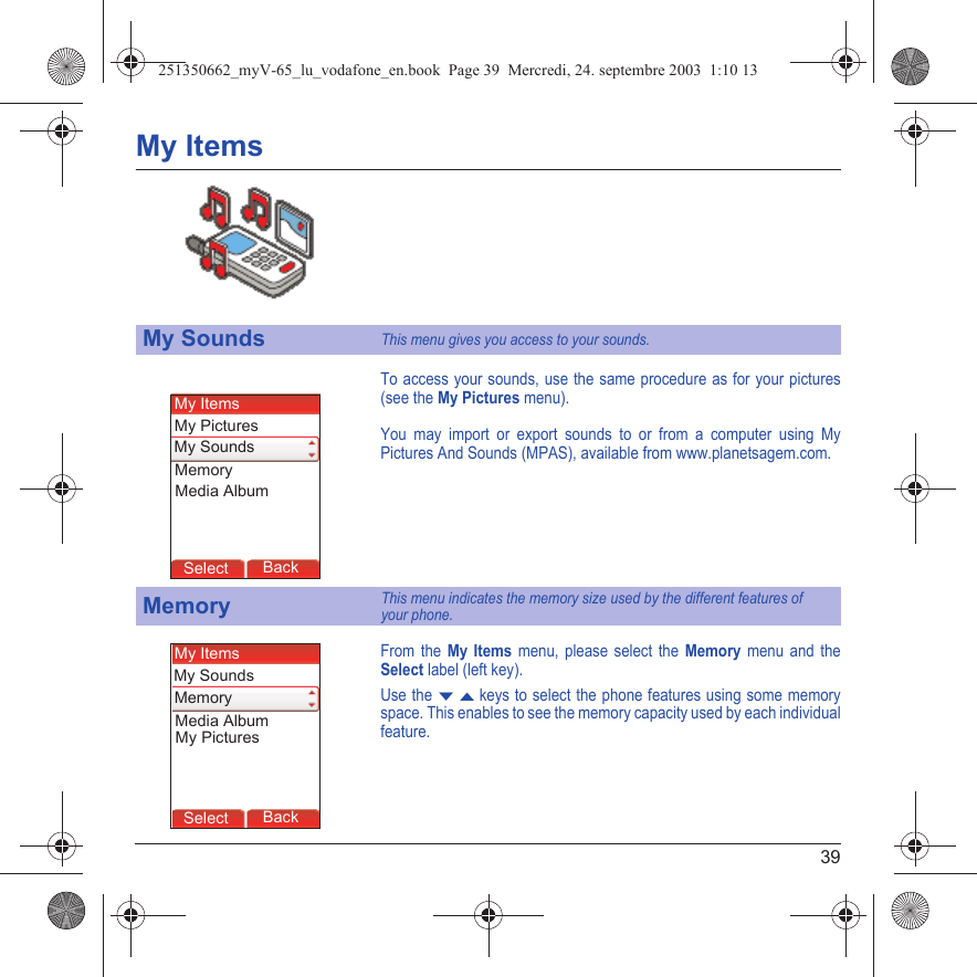 39My ItemsTo access your sounds, use the same procedure as for your pictures (see the My Pictures menu).You may import or export sounds to or from a computer using My Pictures And Sounds (MPAS), available from www.planetsagem.com.From the My Items menu, please select the Memory menu and the Select label (left key).Use the T S keys to select the phone features using some memory space. This enables to see the memory capacity used by each individual feature.My SoundsThis menu gives you access to your sounds.MemoryThis menu indicates the memory size used by the different features of  your phone.Back SelectMessagesBack SelectBack OKBack OKBack OptionsBack OKBackSelectMy SoundsMy PicturesMy ItemsMemoryMedia AlbumBack SelectBack SelectMessagesBack SelectBack OKBack OKBack OptionsBack OKBackSelectMy SoundsMy PicturesMy ItemsMemoryMedia Album251350662_myV-65_lu_vodafone_en.book  Page 39  Mercredi, 24. septembre 2003  1:10 13