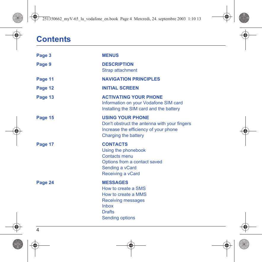 4ContentsPage 3 MENUSPage 9 DESCRIPTIONStrap attachmentPage 11 NAVIGATION PRINCIPLESPage 12 INITIAL SCREENPage 13 ACTIVATING YOUR PHONEInformation on your Vodafone SIM cardInstalling the SIM card and the batteryPage 15 USING YOUR PHONEDon&apos;t obstruct the antenna with your fingersIncrease the efficiency of your phoneCharging the batteryPage 17 CONTACTSUsing the phonebookContacts menuOptions from a contact savedSending a vCardReceiving a vCardPage 24 MESSAGESHow to create a SMSHow to create a MMSReceiving messagesInboxDraftsSending options251350662_myV-65_lu_vodafone_en.book  Page 4  Mercredi, 24. septembre 2003  1:10 13
