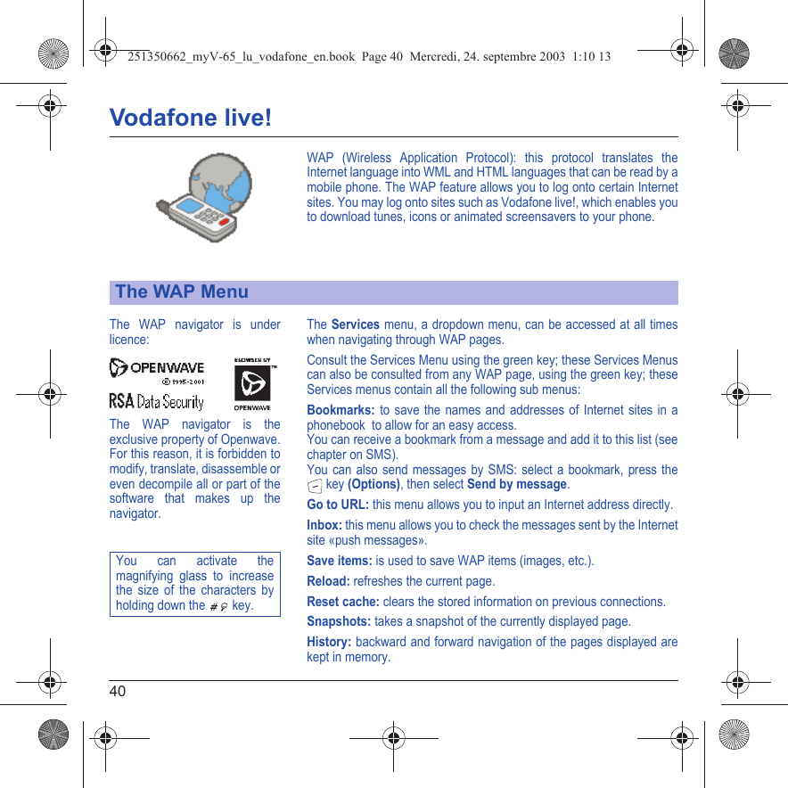 40Vodafone live!WAP (Wireless Application Protocol): this protocol translates the Internet language into WML and HTML languages that can be read by a mobile phone. The WAP feature allows you to log onto certain Internet sites. You may log onto sites such as Vodafone live!, which enables you to download tunes, icons or animated screensavers to your phone.The Services menu, a dropdown menu, can be accessed at all times when navigating through WAP pages.Consult the Services Menu using the green key; these Services Menus can also be consulted from any WAP page, using the green key; these Services menus contain all the following sub menus:Bookmarks: to save the names and addresses of Internet sites in a phonebook  to allow for an easy access.You can receive a bookmark from a message and add it to this list (see chapter on SMS).You can also send messages by SMS: select a bookmark, press the  key (Options), then select Send by message.Go to URL: this menu allows you to input an Internet address directly.Inbox: this menu allows you to check the messages sent by the Internet site «push messages».Save items: is used to save WAP items (images, etc.).Reload: refreshes the current page.Reset cache: clears the stored information on previous connections.Snapshots: takes a snapshot of the currently displayed page.History: backward and forward navigation of the pages displayed are kept in memory.The WAP MenuThe WAP navigator is under licence:The WAP navigator is the exclusive property of Openwave. For this reason, it is forbidden to modify, translate, disassemble or even decompile all or part of the software that makes up the navigator.You can activate the magnifying glass to increase the size of the characters by holding down the  key.251350662_myV-65_lu_vodafone_en.book  Page 40  Mercredi, 24. septembre 2003  1:10 13
