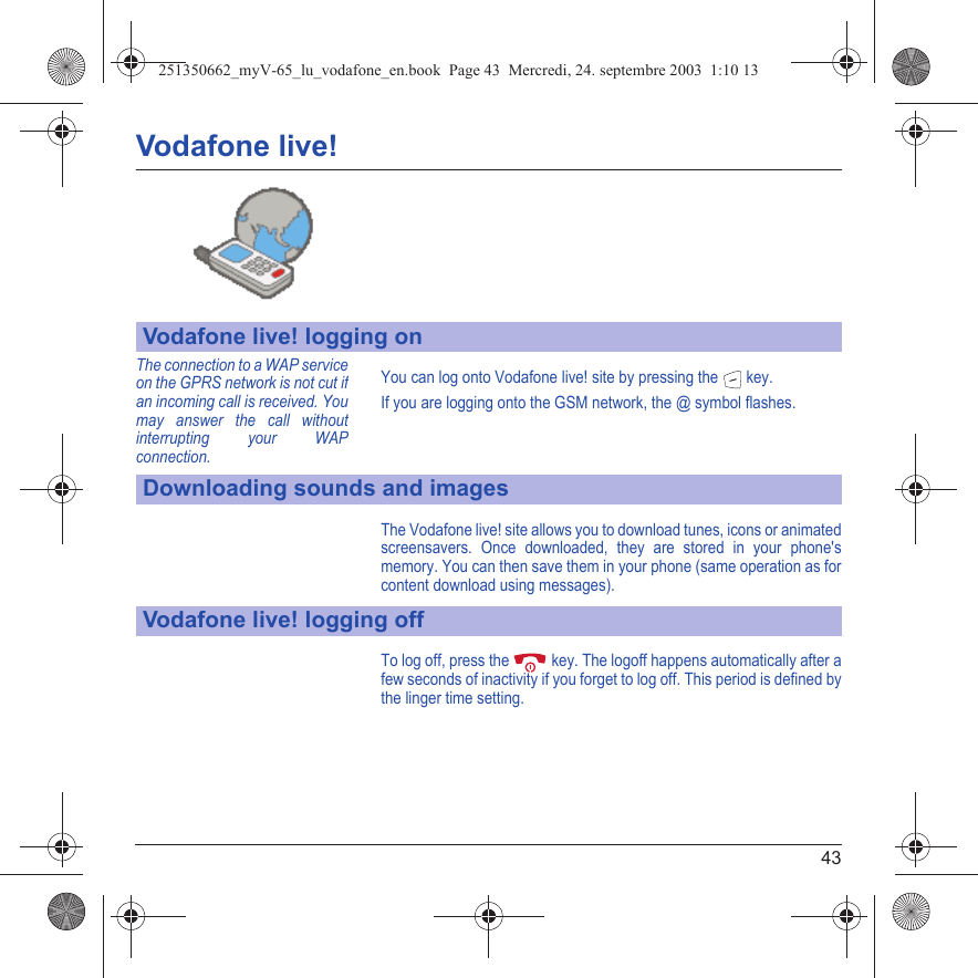 43Vodafone live!You can log onto Vodafone live! site by pressing the  key.If you are logging onto the GSM network, the @ symbol flashes.The Vodafone live! site allows you to download tunes, icons or animated screensavers. Once downloaded, they are stored in your phone&apos;s memory. You can then save them in your phone (same operation as for content download using messages).To log off, press the  key. The logoff happens automatically after a few seconds of inactivity if you forget to log off. This period is defined by the linger time setting.Vodafone live! logging onDownloading sounds and imagesVodafone live! logging offThe connection to a WAP service on the GPRS network is not cut if an incoming call is received. You may answer the call without interrupting your WAP connection.251350662_myV-65_lu_vodafone_en.book  Page 43  Mercredi, 24. septembre 2003  1:10 13