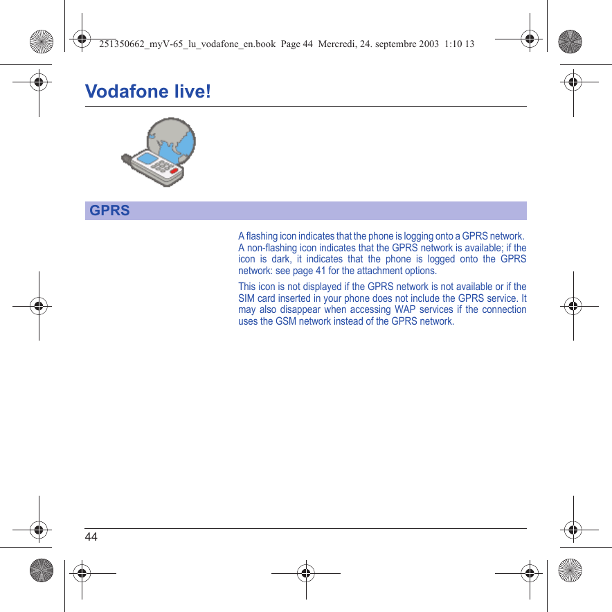 44Vodafone live!A flashing icon indicates that the phone is logging onto a GPRS network. A non-flashing icon indicates that the GPRS network is available; if the icon is dark, it indicates that the phone is logged onto the GPRS network: see page 41 for the attachment options.This icon is not displayed if the GPRS network is not available or if the SIM card inserted in your phone does not include the GPRS service. It may also disappear when accessing WAP services if the connection uses the GSM network instead of the GPRS network.GPRS251350662_myV-65_lu_vodafone_en.book  Page 44  Mercredi, 24. septembre 2003  1:10 13