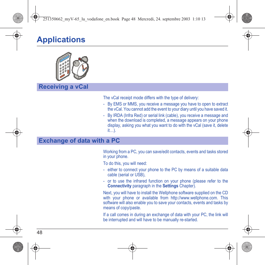 48ApplicationsThe vCal receipt mode differs with the type of delivery:- By EMS or MMS, you receive a message you have to open to extract the vCal. You cannot add the event to your diary until you have saved it.- By IRDA (Infra Red) or serial link (cable), you receive a message and when the download is completed, a message appears on your phone display, asking you what you want to do with the vCal (save it, delete it…).Working from a PC, you can save/edit contacts, events and tasks stored in your phone.To do this, you will need:- either to connect your phone to the PC by means of a suitable data cable (serial or USB),- or to use the infrared function on your phone (please refer to the Connectivity paragraph in the Settings Chapter).Next, you will have to install the Wellphone software supplied on the CD with your phone or available from http://www.wellphone.com. This software will also enable you to save your contacts, events and tasks by means of copy/paste.If a call comes in during an exchange of data with your PC, the link will be interrupted and will have to be manually re-started.Receiving a vCalExchange of data with a PC251350662_myV-65_lu_vodafone_en.book  Page 48  Mercredi, 24. septembre 2003  1:10 13