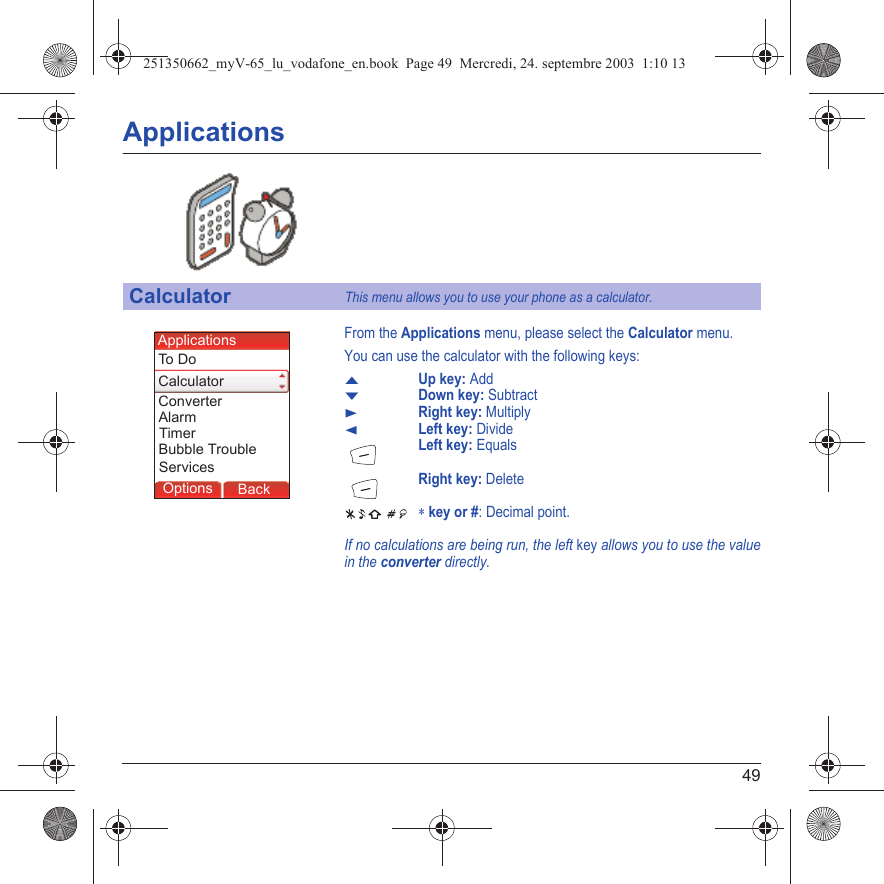 49ApplicationsFrom the Applications menu, please select the Calculator menu.You can use the calculator with the following keys:SUp key: AddTDown key: SubtractXRight key: MultiplyWLeft key: DivideLeft key: EqualsRight key: Delete ∗ key or #: Decimal point.If no calculations are being run, the left key allows you to use the value in the converter directly.CalculatorThis menu allows you to use your phone as a calculator.Back SelectBack OkBack OKMessagesBack SelectBack OKBack OKBack OptionsBack OKBackOptionsAlarmTo D oCalculatorApplicationsConverterTimerBubble TroubleServices251350662_myV-65_lu_vodafone_en.book  Page 49  Mercredi, 24. septembre 2003  1:10 13