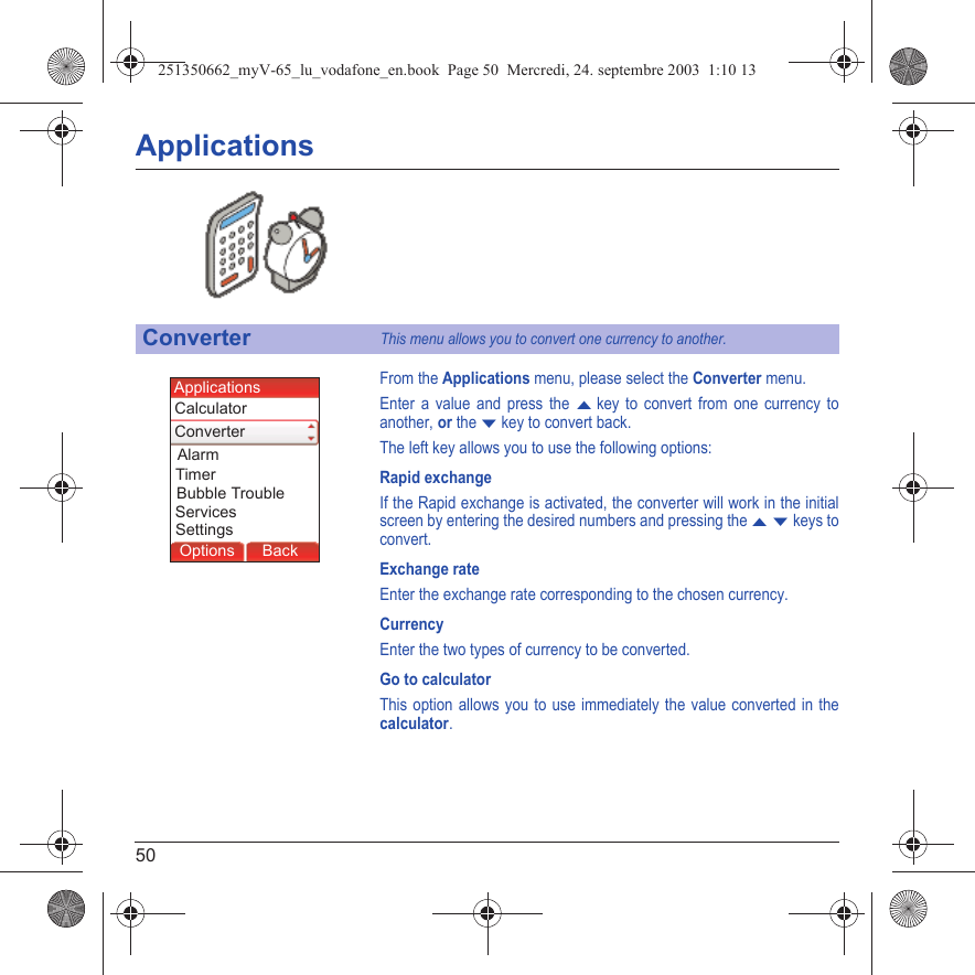 50ApplicationsFrom the Applications menu, please select the Converter menu.Enter a value and press the S key to convert from one currency to another, or the T key to convert back.The left key allows you to use the following options:Rapid exchangeIf the Rapid exchange is activated, the converter will work in the initial screen by entering the desired numbers and pressing the S T keys to convert.Exchange rateEnter the exchange rate corresponding to the chosen currency.CurrencyEnter the two types of currency to be converted.Go to calculatorThis option allows you to use immediately the value converted in the calculator.ConverterThis menu allows you to convert one currency to another.Back SelectBack OkBack OKMessagesBack SelectBack OKBack OKBack OptionsBack OKBackOptionsAlarmSettingsCalculatorApplicationsConverterTimerBubble TroubleServices251350662_myV-65_lu_vodafone_en.book  Page 50  Mercredi, 24. septembre 2003  1:10 13