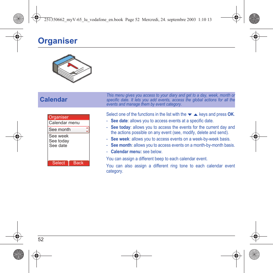 52OrganiserSelect one of the functions in the list with the T S keys and press OK.-See date: allows you to access events at a specific date.-See today: allows you to access the events for the current day and the actions possible on any event (see, modify, delete and send).-See week: allows you to access events on a week-by-week basis.-See month: allows you to access events on a month-by-month basis.-Calendar menu: see below.You can assign a different beep to each calendar event.You can also assign a different ring tone to each calendar event category.CalendarThis menu gives you access to your diary and get to a day, week, month or specific date. It lets you add events, access the global actions for all the events and manage them by event category.Back OKMessagesBack SelectBack OKBack OKBack OptionsBack OKBackSelectSee todayCalendar menuSee monthOrganiserSee dateSee week251350662_myV-65_lu_vodafone_en.book  Page 52  Mercredi, 24. septembre 2003  1:10 13