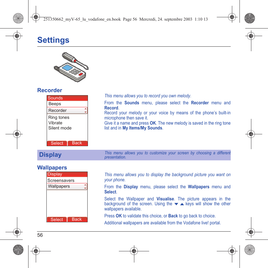 56SettingsRecorderThis menu allows you to record you own melody.From the Sounds menu, please select the Recorder menu and Record.Record your melody or your voice by means of the phone’s built-in microphone then save it.Give it a name and press OK. The new melody is saved in the ring tone list and in My Items/My Sounds.WallpapersThis menu allows you to display the background picture you want on your phone.From the Display menu, please select the Wallpapers menu and Select.Select the Wallpaper and Visualise. The picture appears in the background of the screen. Using the T S keys will show the other wallpapers available.Press OK to validate this choice, or Back to go back to choice.Additional wallpapers are available from the Vodafone live! portal.DisplayThis menu allows you to customize your screen by choosing a different presentation.Back SelectBack SelectBack SelectBack SelectBack SelectBack OkBack OKMessagesBack SelectBack OKBack OKBack OptionsBack OKBackSelectRing tonesBeepsSoundsRecorderVibrateSilent modeBack SelectBack SelectBack SelectBack SelectBack SelectBack SelectBack OkBack OKMessagesBack SelectBack OKBack OKBack OptionsBack OKBackSelectWallpapersDisplayScreensavers251350662_myV-65_lu_vodafone_en.book  Page 56  Mercredi, 24. septembre 2003  1:10 13
