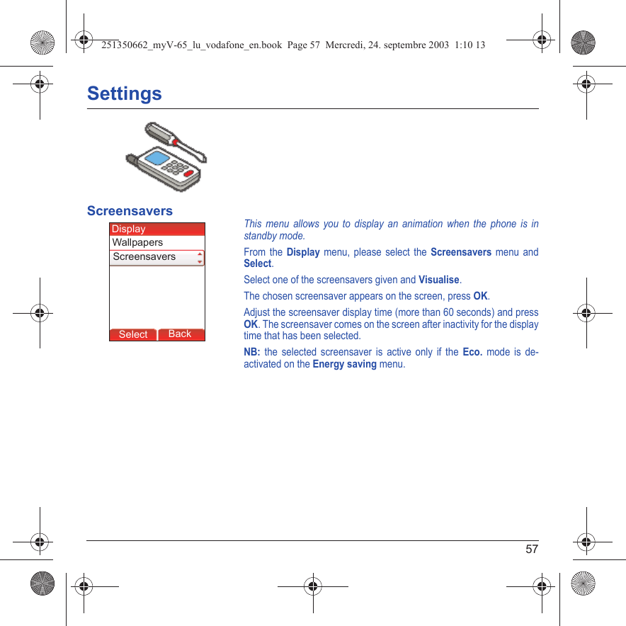 57SettingsScreensaversThis menu allows you to display an animation when the phone is in standby mode.From the Display menu, please select the Screensavers menu and Select.Select one of the screensavers given and Visualise.The chosen screensaver appears on the screen, press OK.Adjust the screensaver display time (more than 60 seconds) and press OK. The screensaver comes on the screen after inactivity for the display time that has been selected.NB: the selected screensaver is active only if the Eco. mode is de-activated on the Energy saving menu.Back SelectBack SelectBack SelectBack SelectBack SelectBack OkBack OKMessagesBack SelectBack OKBack OKBack OptionsBack OKBackSelectWallpapersDisplayScreensavers251350662_myV-65_lu_vodafone_en.book  Page 57  Mercredi, 24. septembre 2003  1:10 13