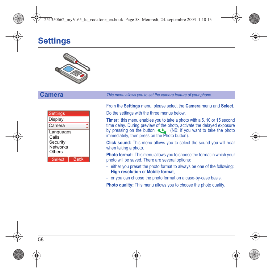 58SettingsFrom the Settings menu, please select the Camera menu and Select.Do the settings with the three menus below.Timer:  this menu enables you to take a photo with a 5, 10 or 15 second time delay. During preview of the photo, activate the delayed exposure by pressing on the button  . (NB: if you want to take the photo immediately, then press on the Photo button).Click sound: This menu allows you to select the sound you will hear when taking a photo.Photo format:  This menu allows you to choose the format in which your photo will be saved. There are several options:- either you preset the photo format to always be one of the following: High resolution or Mobile format,- or you can choose the photo format on a case-by-case basis.Photo quality: This menu allows you to choose the photo quality.CameraThis menu allows you to set the camera feature of your phone.Back SelectBack SelectBack SelectBack SelectBack SelectBack OkBack OKMessagesBack SelectBack OKBack OKBack OptionsBack OKBackSelectSecurityLanguagesSettingsCallsDisplayCameraNetworksOthers251350662_myV-65_lu_vodafone_en.book  Page 58  Mercredi, 24. septembre 2003  1:10 13