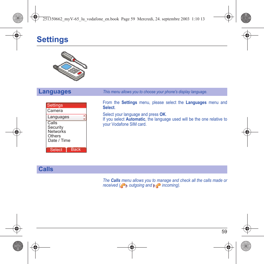 59SettingsFrom the Settings menu, please select the Languages menu and Select.Select your language and press OK.If you select Automatic, the language used will be the one relative to your Vodafone SIM card.The Calls menu allows you to manage and check all the calls made or received (  outgoing and   incoming).LanguagesThis menu allows you to choose your phone&apos;s display language.CallsBack SelectBack SelectBack SelectBack SelectBack SelectBack SelectBack OkBack OKMessagesBack SelectBack OKBack OKBack OptionsBack OKBackSelectSecurityLanguagesSettingsCallsDate / TimeCameraNetworksOthers251350662_myV-65_lu_vodafone_en.book  Page 59  Mercredi, 24. septembre 2003  1:10 13