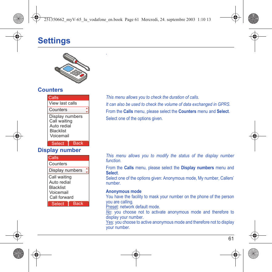 61Settings.CountersThis menu allows you to check the duration of calls.It can also be used to check the volume of data exchanged in GPRS.From the Calls menu, please select the Counters menu and Select.Select one of the options given.Display numberThis menu allows you to modify the status of the display number function.From the Calls menu, please select the Display numbers menu and Select.Select one of the options given: Anonymous mode, My number, Callers’ number.Anonymous modeYou have the facility to mask your number on the phone of the person you are calling.Preset: network default mode.No: you choose not to activate anonymous mode and therefore to display your number.Yes: you choose to active anonymous mode and therefore not to display your number.Back SelectBack SelectBack SelectBack SelectBack SelectBack SelectBack SelectBack OkBack OKMessagesBack SelectBack OKBack OKBack OptionsBack OKBackSelectDisplay numbersView last callsCallsCountersVoicemailCall waitingBlacklistAuto redialBack SelectBack SelectBack SelectBack SelectBack SelectBack SelectBack SelectBack OkBack OKMessagesBack SelectBack OKBack OKBack OptionsBack OKBackSelectDisplay numbersCallsCountersVoicemailCall waitingBlacklistAuto redialCall forward251350662_myV-65_lu_vodafone_en.book  Page 61  Mercredi, 24. septembre 2003  1:10 13