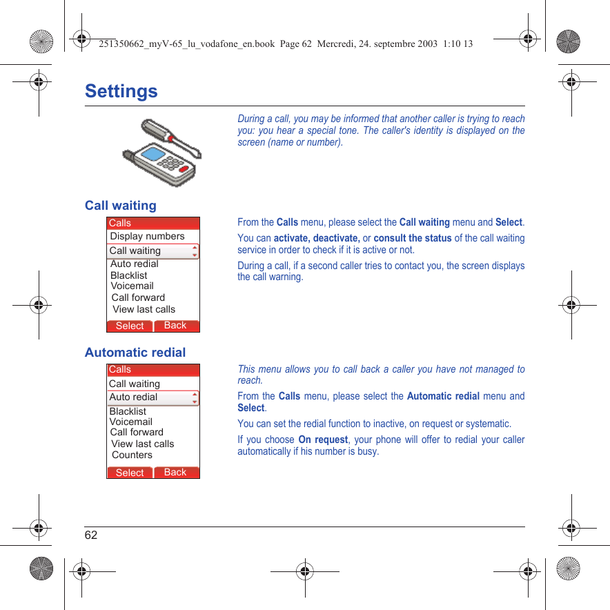 62SettingsDuring a call, you may be informed that another caller is trying to reach you: you hear a special tone. The caller&apos;s identity is displayed on the screen (name or number).Call waitingFrom the Calls menu, please select the Call waiting menu and Select.You can activate, deactivate, or consult the status of the call waiting service in order to check if it is active or not. During a call, if a second caller tries to contact you, the screen displays the call warning. Automatic redialThis menu allows you to call back a caller you have not managed to reach.From the Calls menu, please select the Automatic redial menu and Select.You can set the redial function to inactive, on request or systematic.If you choose On request, your phone will offer to redial your caller automatically if his number is busy.Back SelectBack SelectBack SelectBack SelectBack SelectBack SelectBack SelectBack SelectBack OkBack OKMessagesBack SelectBack OKBack OKBack OptionsBack OKBackSelectDisplay numbersCallsView last callsVoicemailCall waitingBlacklistAuto redialCall forwardBack SelectBack SelectBack SelectBack SelectBack SelectBack SelectBack SelectBack SelectBack SelectBack OkBack OKMessagesBack SelectBack OKBack OKBack OptionsBack OKBackSelectCountersCallsView last callsVoicemailCall waitingBlacklistAuto redialCall forward251350662_myV-65_lu_vodafone_en.book  Page 62  Mercredi, 24. septembre 2003  1:10 13