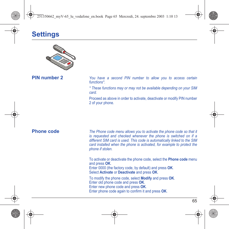 65SettingsPIN number 2You have a second PIN number to allow you to access certain functions*.* These functions may or may not be available depending on your SIM card.Proceed as above in order to activate, deactivate or modify PIN number 2 of your phone.Phone codeThe Phone code menu allows you to activate the phone code so that it is requested and checked whenever the phone is switched on if a different SIM card is used. This code is automatically linked to the SIM card installed when the phone is activated, for example to protect the phone if stolen.To activate or deactivate the phone code, select the Phone code menu and press OK. Enter 0000 (the factory code, by default) and press OK. Select Activate or Deactivate and press OK.To modify the phone code, select Modify and press OK.Enter old phone code and press OK.Enter new phone code and press OK.Enter phone code again to confirm it and press OK.Back SelectBack Select251350662_myV-65_lu_vodafone_en.book  Page 65  Mercredi, 24. septembre 2003  1:10 13