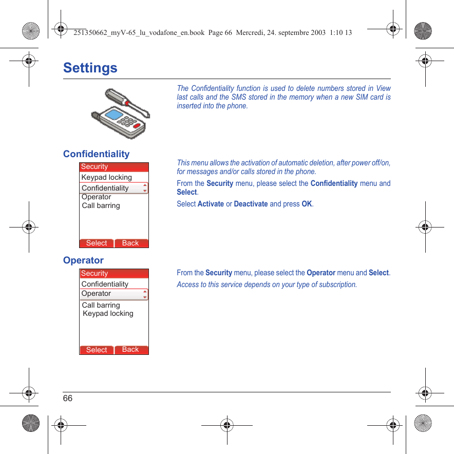 66SettingsThe Confidentiality function is used to delete numbers stored in View last calls and the SMS stored in the memory when a new SIM card is inserted into the phone.ConfidentialityThis menu allows the activation of automatic deletion, after power off/on, for messages and/or calls stored in the phone.From the Security menu, please select the Confidentiality menu and Select.Select Activate or Deactivate and press OK.OperatorFrom the Security menu, please select the Operator menu and Select.Access to this service depends on your type of subscription.Back SelectBack SelectBack SelectBack SelectBack SelectBack SelectBack SelectBack SelectBack OkBack OKMessagesBack SelectBack OKBack OKBack OptionsBack OKBackSelectCall barringSecurityKeypad lockingOperatorConfidentialityBack SelectBack SelectBack SelectBack SelectBack SelectBack SelectBack SelectBack SelectBack OkBack OKMessagesBack SelectBack OKBack OKBack OptionsBack OKBackSelectCall barringSecurityKeypad lockingOperatorConfidentiality251350662_myV-65_lu_vodafone_en.book  Page 66  Mercredi, 24. septembre 2003  1:10 13