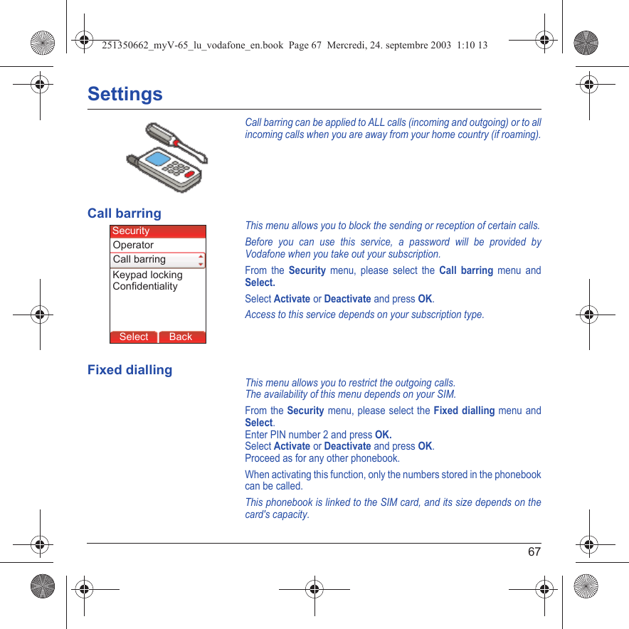 67SettingsCall barring can be applied to ALL calls (incoming and outgoing) or to all incoming calls when you are away from your home country (if roaming).Call barringThis menu allows you to block the sending or reception of certain calls.Before you can use this service, a password will be provided by Vodafone when you take out your subscription.From the Security menu, please select the Call barring menu and Select. Select Activate or Deactivate and press OK.Access to this service depends on your subscription type.Fixed diallingThis menu allows you to restrict the outgoing calls.The availability of this menu depends on your SIM.From the Security menu, please select the Fixed dialling menu and Select.Enter PIN number 2 and press OK.Select Activate or Deactivate and press OK.Proceed as for any other phonebook.When activating this function, only the numbers stored in the phonebook can be called.This phonebook is linked to the SIM card, and its size depends on the card&apos;s capacity.Back SelectBack SelectBack SelectBack SelectBack SelectBack SelectBack SelectBack SelectBack OkBack OKMessagesBack SelectBack OKBack OKBack OptionsBack OKBackSelectCall barringSecurityKeypad lockingOperatorConfidentiality251350662_myV-65_lu_vodafone_en.book  Page 67  Mercredi, 24. septembre 2003  1:10 13