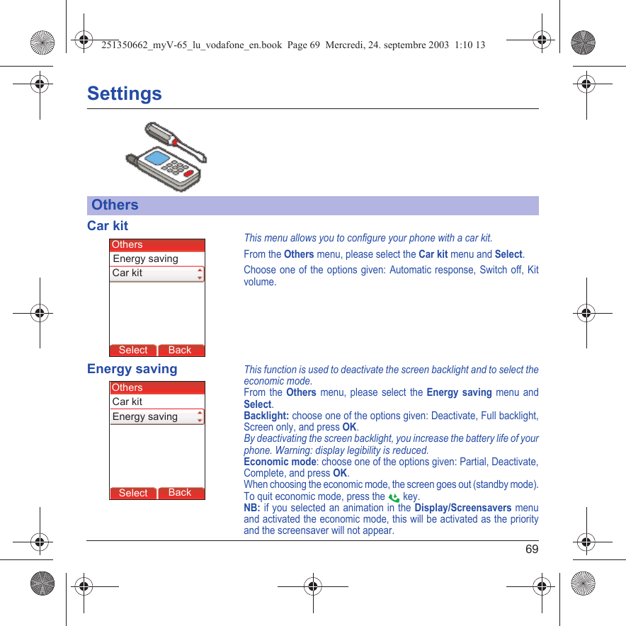 69SettingsCar kitThis menu allows you to configure your phone with a car kit.From the Others menu, please select the Car kit menu and Select.Choose one of the options given: Automatic response, Switch off, Kit volume.Energy savingThis function is used to deactivate the screen backlight and to select the economic mode.From the Others menu, please select the Energy saving menu and Select.Backlight: choose one of the options given: Deactivate, Full backlight, Screen only, and press OK.By deactivating the screen backlight, you increase the battery life of your phone. Warning: display legibility is reduced.Economic mode: choose one of the options given: Partial, Deactivate, Complete, and press OK.When choosing the economic mode, the screen goes out (standby mode).To quit economic mode, press the   key.NB: if you selected an animation in the Display/Screensavers menu and activated the economic mode, this will be activated as the priority and the screensaver will not appear.OthersBack SelectBack SelectBack SelectBack SelectBack SelectBack SelectBack SelectBack SelectBack OkBack OKMessagesBack SelectBack OKBack OKBack OptionsBack OKBackSelectEnergy savingOthersCar kitBack SelectBack SelectBack SelectBack SelectBack SelectBack SelectBack SelectBack SelectBack OkBack OKMessagesBack SelectBack OKBack OKBack OptionsBack OKBackSelectEnergy savingOthersCar kit251350662_myV-65_lu_vodafone_en.book  Page 69  Mercredi, 24. septembre 2003  1:10 13