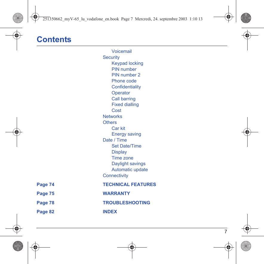 7ContentsVoicemailSecurityKeypad lockingPIN numberPIN number 2Phone codeConfidentialityOperatorCall barringFixed diallingCostNetworksOthersCar kitEnergy savingDate / TimeSet Date/TimeDisplayTime zoneDaylight savingsAutomatic updateConnectivityPage 74 TECHNICAL FEATURESPage 75 WARRANTYPage 78 TROUBLESHOOTINGPage 82 INDEX251350662_myV-65_lu_vodafone_en.book  Page 7  Mercredi, 24. septembre 2003  1:10 13