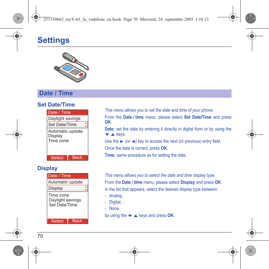 70SettingsSet Date/TimeThis menu allows you to set the date and time of your phone.From the Date / time menu, please select Set Date/Time and press OK.Date: set the date by entering it directly in digital form or by using the T S keys.Use the X (or W) key to access the next (or previous) entry field.Once the date is correct, press OK.Time: same procedure as for setting the date. DisplayThis menu allows you to select the date and time display type.From the Date / time menu, please select Display and press OK.In the list that appears, select the desired display type between:- Analog,-Digital,- None,by using the T S keys and press OK.Date / TimeBack SelectBack SelectBack SelectBack SelectBack SelectBack SelectBack SelectBack SelectBack OkBack OKMessagesBack SelectBack OKBack OKBack OptionsBack OKBackSelectSet Date/TimeDate / TimeAutomatic updateDaylight savingsDisplayTime zoneBack SelectBack SelectBack SelectBack SelectBack SelectBack SelectBack SelectBack SelectBack OkBack OKMessagesBack SelectBack OKBack OKBack OptionsBack OKBackSelectSet Date/TimeDate / TimeAutomatic updateDaylight savingsDisplayTime zone251350662_myV-65_lu_vodafone_en.book  Page 70  Mercredi, 24. septembre 2003  1:10 13