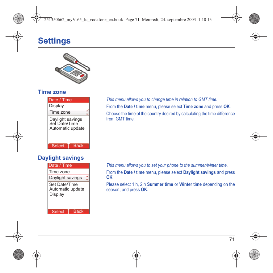 71SettingsTime zoneThis menu allows you to change time in relation to GMT time.From the Date / time menu, please select Time zone and press OK.Choose the time of the country desired by calculating the time difference from GMT time.Daylight savingsThis menu allows you to set your phone to the summer/winter time.From the Date / time menu, please select Daylight savings and press OK.Please select 1 h, 2 h Summer time or Winter time depending on the season, and press OK.Back SelectBack SelectBack SelectBack SelectBack SelectBack SelectBack SelectBack SelectBack OkBack OKMessagesBack SelectBack OKBack OKBack OptionsBack OKBackSelectSet Date/TimeDate / TimeAutomatic updateDaylight savingsDisplayTime zoneBack SelectBack SelectBack SelectBack SelectBack SelectBack SelectBack SelectBack SelectBack OkBack OKMessagesBack SelectBack OKBack OKBack OptionsBack OKBackSelectSet Date/TimeDate / TimeAutomatic updateDaylight savingsDisplayTime zone251350662_myV-65_lu_vodafone_en.book  Page 71  Mercredi, 24. septembre 2003  1:10 13