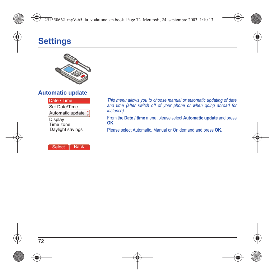 72SettingsAutomatic updateThis menu allows you to choose manual or automatic updating of date and time (after switch off of your phone or when going abroad for instance).From the Date / time menu, please select Automatic update and press OK.Please select Automatic, Manual or On demand and press OK.Back SelectBack SelectBack SelectBack SelectBack SelectBack SelectBack SelectBack SelectBack OkBack OKMessagesBack SelectBack OKBack OKBack OptionsBack OKBackSelectSet Date/TimeDate / TimeAutomatic updateDaylight savingsDisplayTime zone251350662_myV-65_lu_vodafone_en.book  Page 72  Mercredi, 24. septembre 2003  1:10 13