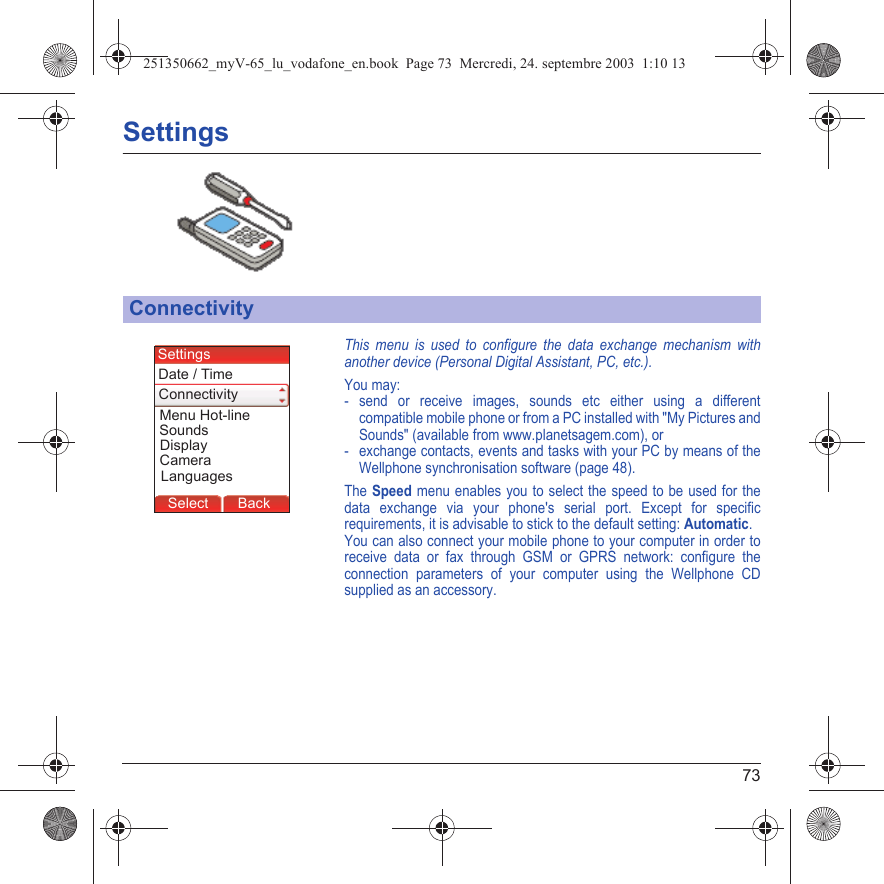 73SettingsThis menu is used to configure the data exchange mechanism with another device (Personal Digital Assistant, PC, etc.).You may:- send or receive images, sounds etc either using a different compatible mobile phone or from a PC installed with &quot;My Pictures and Sounds&quot; (available from www.planetsagem.com), or- exchange contacts, events and tasks with your PC by means of the Wellphone synchronisation software (page 48).The Speed menu enables you to select the speed to be used for the data exchange via your phone&apos;s serial port. Except for specific requirements, it is advisable to stick to the default setting: Automatic.You can also connect your mobile phone to your computer in order to receive data or fax through GSM or GPRS network: configure the connection parameters of your computer using the Wellphone CD supplied as an accessory.ConnectivityBack SelectBack SelectBack SelectBack SelectBack SelectBack SelectBack OkBack OKMessagesBack SelectBack OKBack OKBack OptionsBack OKBackSelectMenu Hot-lineLanguagesSettingsConnectivityDate / TimeSoundsDisplayCamera251350662_myV-65_lu_vodafone_en.book  Page 73  Mercredi, 24. septembre 2003  1:10 13