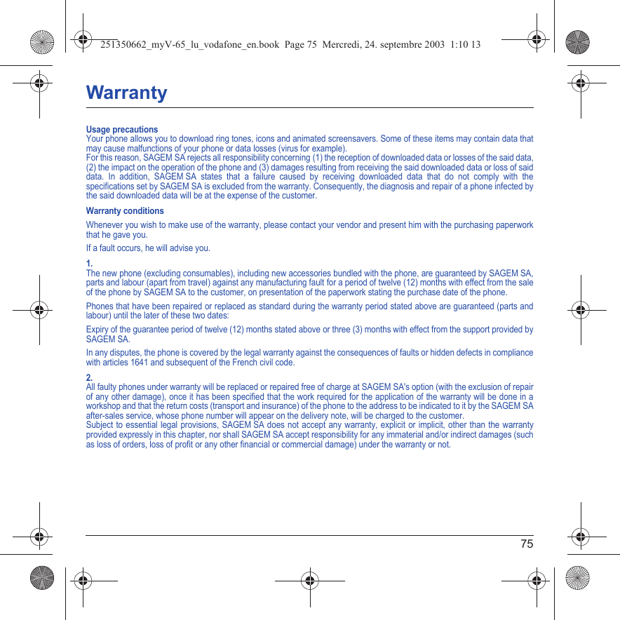 75WarrantyUsage precautionsYour phone allows you to download ring tones, icons and animated screensavers. Some of these items may contain data that may cause malfunctions of your phone or data losses (virus for example). For this reason, SAGEM SA rejects all responsibility concerning (1) the reception of downloaded data or losses of the said data, (2) the impact on the operation of the phone and (3) damages resulting from receiving the said downloaded data or loss of said data. In addition, SAGEM SA states that a failure caused by receiving downloaded data that do not comply with the specifications set by SAGEM SA is excluded from the warranty. Consequently, the diagnosis and repair of a phone infected by the said downloaded data will be at the expense of the customer.Warranty conditionsWhenever you wish to make use of the warranty, please contact your vendor and present him with the purchasing paperwork that he gave you. If a fault occurs, he will advise you.1.The new phone (excluding consumables), including new accessories bundled with the phone, are guaranteed by SAGEM SA, parts and labour (apart from travel) against any manufacturing fault for a period of twelve (12) months with effect from the sale of the phone by SAGEM SA to the customer, on presentation of the paperwork stating the purchase date of the phone.Phones that have been repaired or replaced as standard during the warranty period stated above are guaranteed (parts and labour) until the later of these two dates:Expiry of the guarantee period of twelve (12) months stated above or three (3) months with effect from the support provided by SAGEM SA.In any disputes, the phone is covered by the legal warranty against the consequences of faults or hidden defects in compliance with articles 1641 and subsequent of the French civil code.2.All faulty phones under warranty will be replaced or repaired free of charge at SAGEM SA&apos;s option (with the exclusion of repair of any other damage), once it has been specified that the work required for the application of the warranty will be done in a workshop and that the return costs (transport and insurance) of the phone to the address to be indicated to it by the SAGEM SA after-sales service, whose phone number will appear on the delivery note, will be charged to the customer.Subject to essential legal provisions, SAGEM SA does not accept any warranty, explicit or implicit, other than the warranty provided expressly in this chapter, nor shall SAGEM SA accept responsibility for any immaterial and/or indirect damages (such as loss of orders, loss of profit or any other financial or commercial damage) under the warranty or not.251350662_myV-65_lu_vodafone_en.book  Page 75  Mercredi, 24. septembre 2003  1:10 13