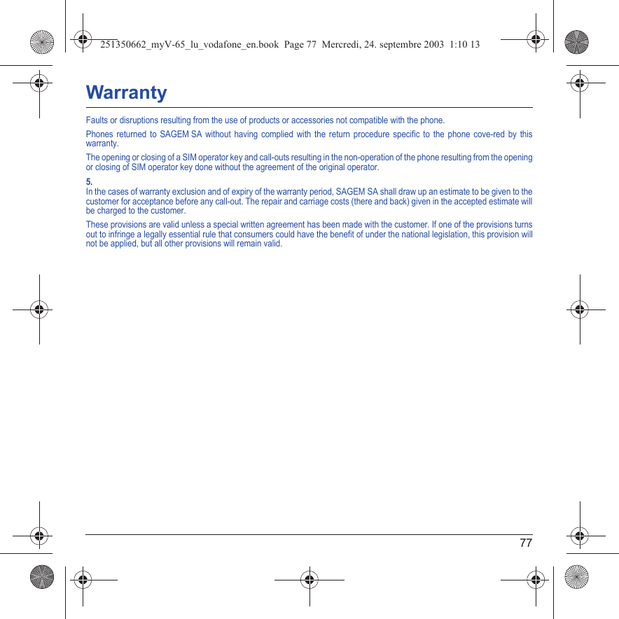 77WarrantyFaults or disruptions resulting from the use of products or accessories not compatible with the phone.Phones returned to SAGEM SA without having complied with the return procedure specific to the phone cove-red by this warranty.The opening or closing of a SIM operator key and call-outs resulting in the non-operation of the phone resulting from the opening or closing of SIM operator key done without the agreement of the original operator.5.In the cases of warranty exclusion and of expiry of the warranty period, SAGEM SA shall draw up an estimate to be given to the customer for acceptance before any call-out. The repair and carriage costs (there and back) given in the accepted estimate will be charged to the customer.These provisions are valid unless a special written agreement has been made with the customer. If one of the provisions turns out to infringe a legally essential rule that consumers could have the benefit of under the national legislation, this provision will not be applied, but all other provisions will remain valid.251350662_myV-65_lu_vodafone_en.book  Page 77  Mercredi, 24. septembre 2003  1:10 13