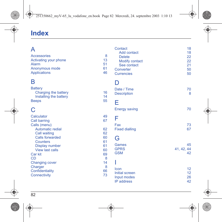 82IndexAAccessories  8Activating your phone  13Alarm  51Anonymous mode  61Applications  46BBatteryCharging the battery  16Installing the battery  14Beeps  55CCalculator  49Call barring  67Calls (menu)Automatic redial  62Call waiting  62Calls forwarded  60Counters  61Display number  61View last calls  60Car kit  69CD  8Changing cover  14Charger  8Confidentiality  66Connectivity  73Contact  18Add contact  18Delete  22Modify contact  22See contact  21Converter  50Currencies  50DDate / Time  70Description  8EEnergy saving  70FFax  73Fixed dialling  67GGames  45GPRS  41, 42, 44GSM  42IIcon  12Initial screen  12Input modes  26IP address  42251350662_myV-65_lu_vodafone_en.book  Page 82  Mercredi, 24. septembre 2003  1:10 13