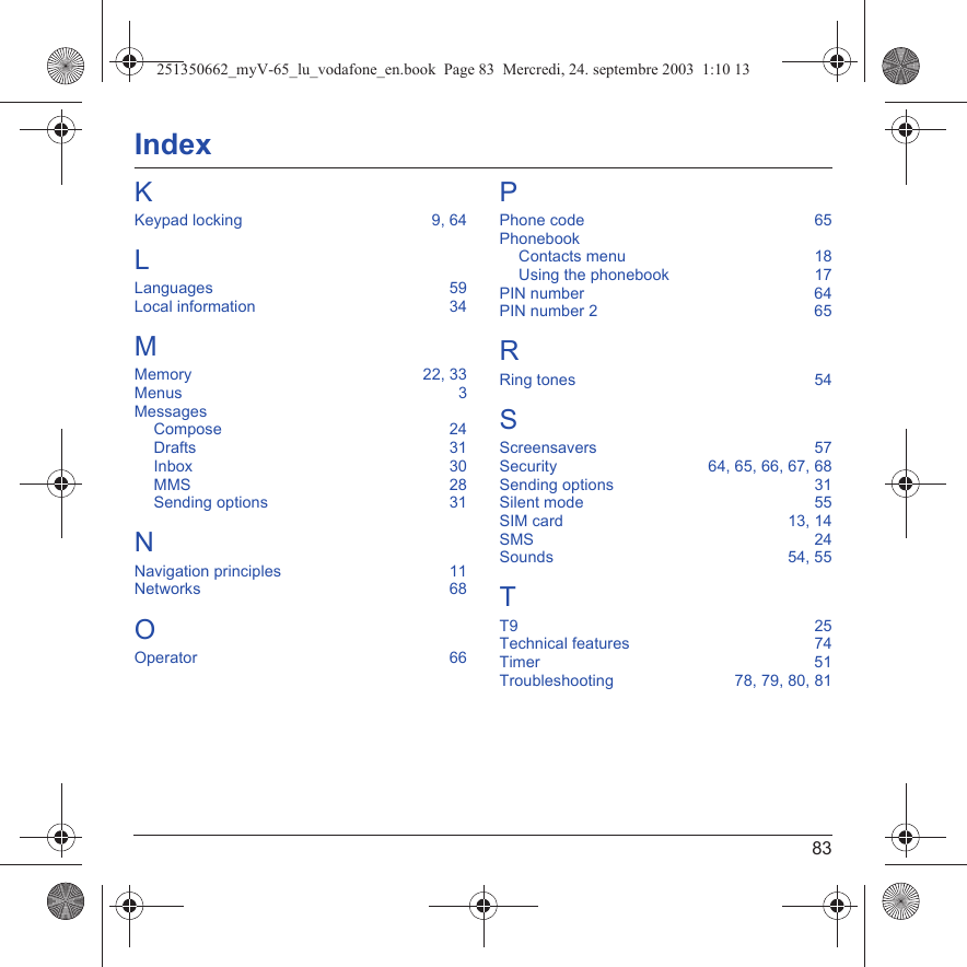 83IndexKKeypad locking  9, 64LLanguages  59Local information  34MMemory  22, 33Menus  3MessagesCompose  24Drafts  31Inbox  30MMS  28Sending options  31NNavigation principles  11Networks  68OOperator  66PPhone code  65PhonebookContacts menu  18Using the phonebook  17PIN number  64PIN number 2  65RRing tones  54SScreensavers  57Security  64, 65, 66, 67, 68Sending options  31Silent mode  55SIM card  13, 14SMS  24Sounds  54, 55TT9  25Technical features  74Timer  51Troubleshooting  78, 79, 80, 81251350662_myV-65_lu_vodafone_en.book  Page 83  Mercredi, 24. septembre 2003  1:10 13