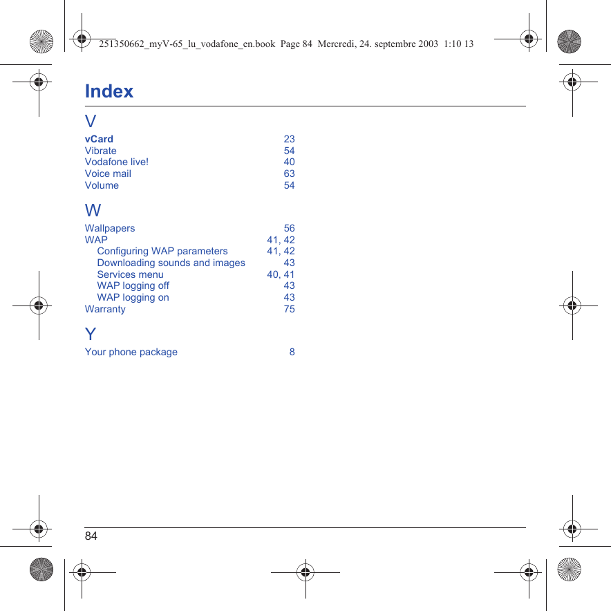 84IndexVvCard  23Vibrate  54Vodafone live!  40Voice mail  63Volume  54WWallpapers  56WAP  41, 42Configuring WAP parameters  41, 42Downloading sounds and images  43Services menu  40, 41WAP logging off  43WAP logging on  43Warranty  75YYour phone package  8251350662_myV-65_lu_vodafone_en.book  Page 84  Mercredi, 24. septembre 2003  1:10 13