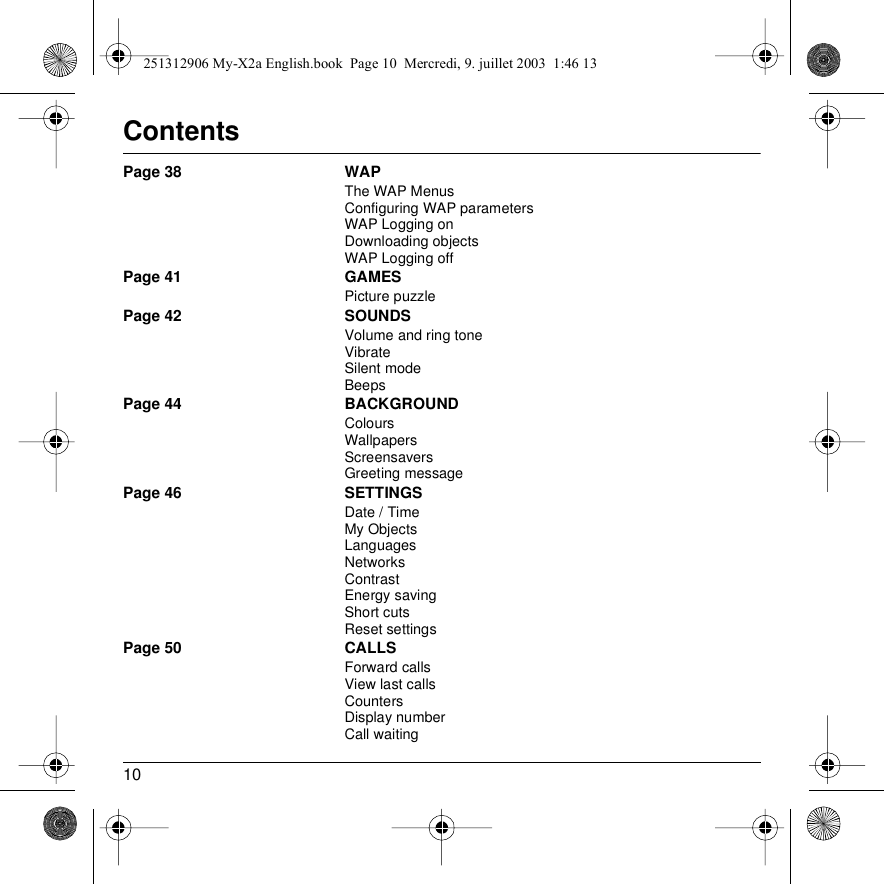 10ContentsPage 38 WAPThe WAP MenusConfiguring WAP parametersWAP Logging onDownloading objectsWAP Logging offPage 41 GAMESPicture puzzlePage 42 SOUNDSVolume and ring toneVibrateSilent modeBeepsPage 44 BACKGROUNDColoursWallpapersScreensaversGreeting messagePage 46 SETTINGSDate / TimeMy ObjectsLanguagesNetworksContrastEnergy savingShort cutsReset settingsPage 50 CALLSForward callsView last callsCountersDisplay numberCall waiting251312906 My-X2a English.book  Page 10  Mercredi, 9. juillet 2003  1:46 13