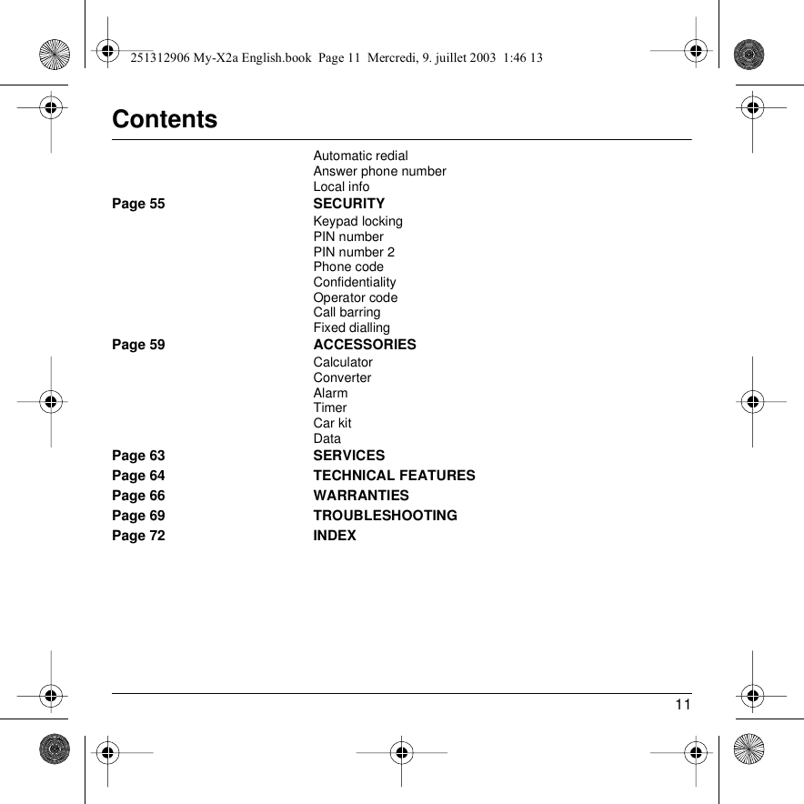 11ContentsAutomatic redialAnswer phone numberLocal infoPage 55 SECURITYKeypad lockingPIN numberPIN number 2Phone codeConfidentialityOperator codeCall barringFixed diallingPage 59 ACCESSORIESCalculatorConverterAlarmTimerCar kitDataPage 63 SERVICESPage 64 TECHNICAL FEATURESPage 66 WARRANTIESPage 69 TROUBLESHOOTINGPage 72 INDEX251312906 My-X2a English.book  Page 11  Mercredi, 9. juillet 2003  1:46 13